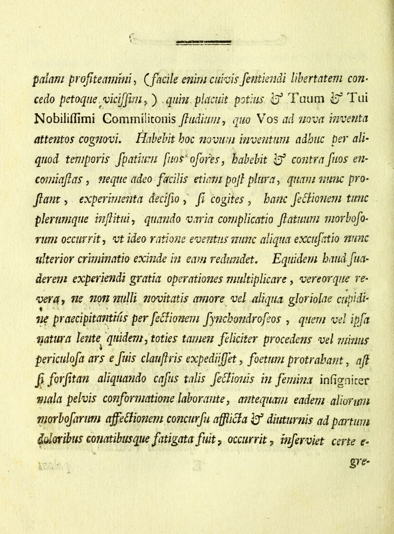 palam profiteammi, (_ facile enhn cuhisfentiendi libertatem con- cedo petoqne.vicifjim f , quin placuit potius Tuum iff Tui Nobiliffimi Commilitonis Jltidiuin, quo Vos ad nova inventa attetitos cogTiovi. Habebit hoc novum inventum adhuc per ali- quod temporis fpatium fms' ofores, habebit contra fuos e?i- comiajlas, neque adeo facilis etiampojl plura-, quam witic pro- flant , experimenta decifio fi cogites , hanc JeHionem tunc - plerumque inflitui, quando varia complicatio flatuum morbofo- rum occurrit-, vt ideo ratione eventus nunc aliqua excufatio nunc ulterior criminatio exinde m eam redundet. Equidem haud fua- derem experiendi gratia operationes multiplicare, vereorque re- vera» ne non nulli novitatis amore vel aliqua gloriolae cupidi- m praecipitantius per feSlionem fytichondrofeos , quem vel ipfa natura knte^ quidem,'toties tamen feliciter procedens vel niimis periculofa ars efuis clauftris expediifletfoetum protrahant, ajl fl forfitan aliquatido cafus talis fe&miis in femina infigniter mala pelvis conformatione laborante, antequam eadem aliorum morhojarmt ajfehlionem concurfu afficta diuturnis ad partum idaribus miatibusque fatigata fuit» occurrit» inferviet certe e-