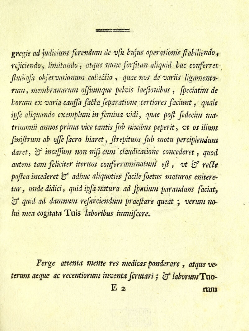 gregk adpdkiunt ferendum de vfn hujm operationisfidnliendaf r ejiciendo y Iknhandoj atque nunc for fit an aliquid huc conferret Jltidiofa ohferieationum collectio ^ quae ?ioS de variis ligamento- rum j membranarum ojfiurnqne pelvis laefiofiihus y fpeciatm de horum ex varia canjja faBa fe paratione certiores faciunt y quale ipfe aliquando exemphim in femina vidiy quae pofi Jedecim ma-> trimonit annos prima vice tantis fub nixibus peperity vt os iliunt fmiflrtim ab offe facro hiaret y firepitmn fub motu percipiendum . daret, mceffum non mficnrn'claudicatione concederet, quod autem tam feliciter iterum conferruminatunt eft y vt reBe poftea incederet iff adhuc aliquoties facile foetus maturos enitere^ tury unde didici y quid ipfq statura ad fpatium parandum faciatj quid ad damnum refarciendum praefare quectt j verum no-^ lui mea cogitata Tuis laboribus inmiifcere. Perge attenta mente res medicas ponderare y atque tmmi aeque ac recmtiorurn inventa fcrmari; if laborumTuo- E z mm