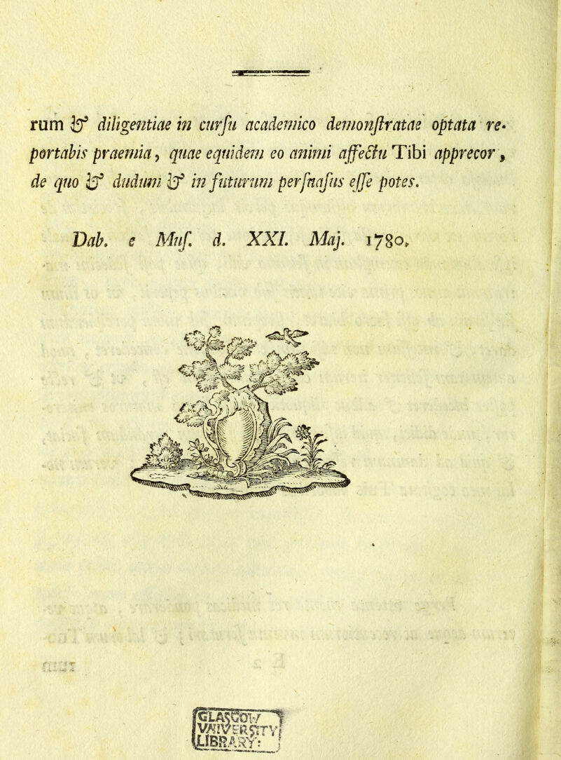 rum diligentiae in curju academico demonftratae optata re- portabis praemia, quae equidem eo animi ajfeSiu Tibi apprecor, de quo dudum in futurum perfaafus ejfe potes. Dab. e Muf. d. XXL Maj. 1780,