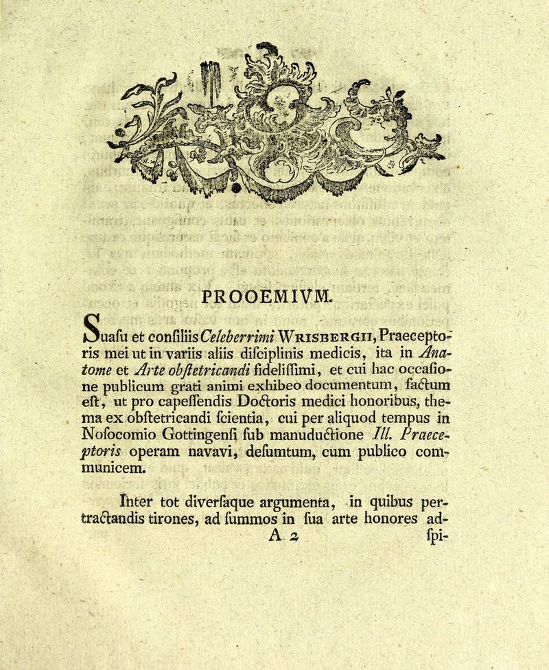 tome et Arte obfietricandi fideli {Fimi, et cui hac occano- ne publicum grati animi exhibeo documentum, fadlum eft, ut pro capeffendis Doftoris medici honoribus, the- ma ex obftetricandi fcientia, cui per aliquod tempus in Nofocomio Gottingenfi fub manuduftione ///. Praece- ptoris operam navavi, defumtum, cum publico com- municem. Ihter tot diverfaTjue argumenta, in quibus per- tractandis tirones, ad fummos in fua arte honores ad- A % fpi-