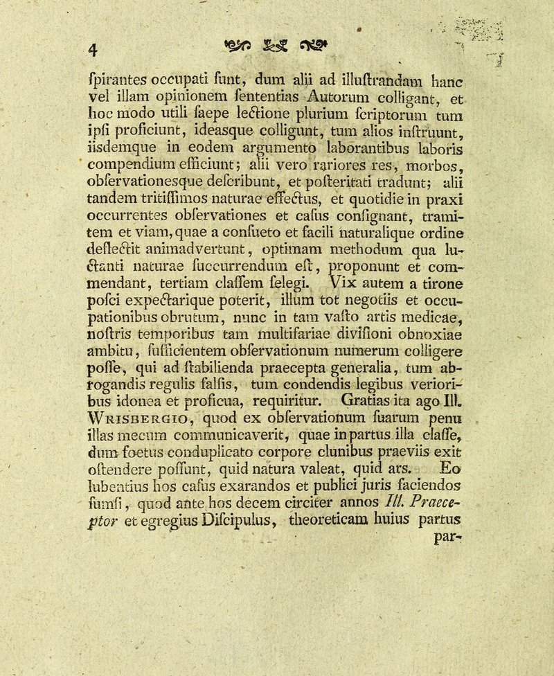 fpirantes occupati funt, dum alii ad illuftrandam hanc vel illam opinionem fententias Antarum colligant, et hoc modo utili faepe leftione plurium fcriptorum tum ipfi proficiunt, ideasque colligunt, tum alios inftruunt, iisdemque in eodem argumento laborantibus laboris compendium efficiunt; alii vero rariores res, morbos, obfervationesque defcribunt, et pofteritati tradunt; alii tandem tritiffimos naturae effe&us, et quotidie in praxi occurrentes obfervationes et cafus contignant, trami- tem et viam, quae a confueto et facili haturalique ordine defieftit animadvertunt, optimam methodum qua lu- ftanti naturae fuccurrendum etl, proponunt et com- mendant, tertiam claffem felegi. Vix autem a tirone pofci expeftarique poterit, illum tot negotiis et occu- pationibus obrutum, nunc in tam vallo artis medicae, noftris temporibus tam multifariae divifioni obnoxiae ambitu, fufficientem obfervationum numerum colligere polle, qui ad ftabilienda praecepta generalia, tum ab- rogandis regulis fallis, tum condendis legibus veriori- bus idonea et proficua, requiritur. Gratias ita ago 111. Wrisbergio, quod ex obfervationum fuarum penu illas mecum communicaverit, quae in parttis illa clafTe, dum foetus conduplicato corpore clunibus praeviis exit oftendere poffunt, quid natura valeat, quid ars. Eo lubentius hos cafus exarandos et publici juris faciendos fumli, quod ante hos decem circiter annos ///. Praece- ptor et egregius Difcipulus, theoreticam huius partus par-