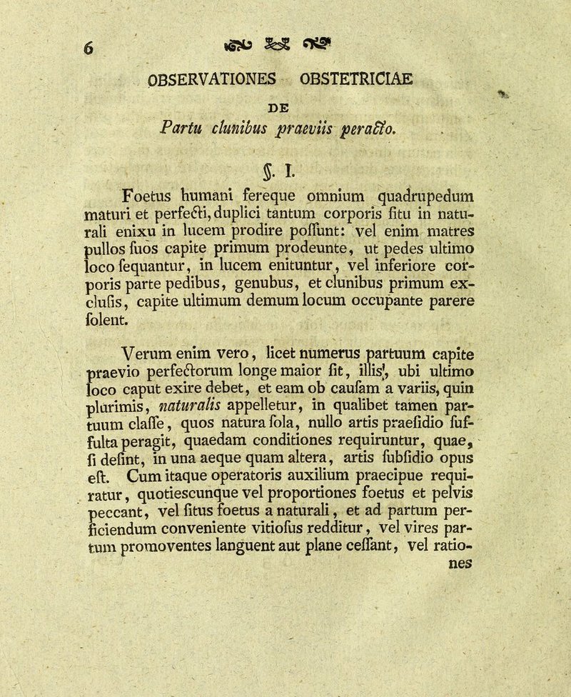 SdS OBSERVATIONES OBSTETRICIAE DE Partu clunibus praeviis perafto. % 1 Foetus humani fereque omnium quadrupedum maturi et perfe&i, duplici tantum corporis fitu in natu- rali enixu in lucem prodire pofltxnt: vel enim matres pullos fuos capite primum prodeunte, ut pedes ultimo locofequantur, in lucem enituntur, vel inferiore cor- poris parte pedibus, genubus, et clunibus primum ex- clufis, capite ultimum demum locum occupante parere folent. Verum enim vero, licet numerus partuum capite praevio perfe&orum longe maior fit, illis', ubi ultimo loco caput exire debet, et eam ob caufam a variis, quin plurimis, naturalis appelletur, in qualibet tamen par- tuum claffe, quos natura fola, nullo artis praefidio fuf- fulta peragit, quaedam conditiones requiruntur, quae, fi defint, in una aeque quam altera, artis fubfidio opus eft. Cum itaque operatoris auxilium praecipue requi- ratur, quotiescunque vel proportiones foetus et pelvis peccant, vel fitus foetus a naturali, et ad partum per- ficiendum conveniente vitiofus redditur, vel vires par- tum promoventes languent aut plane cellant, vel ratio- nes