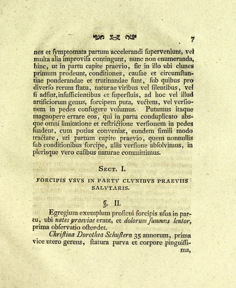 ^ nes et fymptomata partum accelerandi fuperveniunt, vel multa alia improvifa contingunt, nunc non enumeranda* hinc, ut in partu capite praevio, fic in illo ubi clunes primum prodeunt, conditiones, caufae et circumftan- tiae ponderandae et trutinandae funt, fub quibus pro diverfo rerum ftatu, naturae viribus vel filentibus, vel li adfint,infufficientibus et fuperfluis, ad hoc vel illud artificiorum genus, forcipem puta, veftem, vel verfio- nem in pedes confugere volumus. Putamus itaque magnopere errare eos, qui in partu conduplicato abs- que omni limitatione et reftriftione verfionem in pedes fuadent, cum potius conveniat, eundem fimili modo traftare, uti partum capite praevio, quem nonnullis fub conditionibus forcipe, aliis verfione abfolvimus, in plerisque Vero cafibus naturae committimus. Sect. I> .FORCIPIS VSVS I1ST PARTV CLVNIBVS PRAEVIIS SALVTARIS. 5- n. Egregium exemplum proficui forcipis ufus in par- tu, ubi nates praeviae erant, et dolorum fummus lentor, prima obfervatio oftendet. Chriftina Dorothea Schujlern 35 annorum, prima vice utero gerens, flatura parva et corpore pinguiffi- ma,