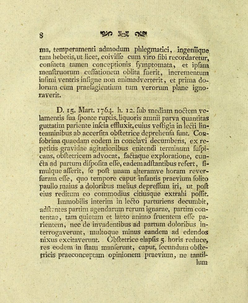 ma, temperamenti admodum phlegmatici, ingeniique tam hebetis,ut licet, coivifte cum viro fibi recordaretur, confueta tamen conceptionis fympfcomata, et ipfam menftruornm cellationem oblita fuerit, incrementum infimi ventris infigne non animadverterit, et prima do- lorum cum praelagientinm tum verorum plane igno- raverit, D. 15, Mart. 1764* h. 1 z. fub mediam nocftem ve- lamentis fua fponte ruptis, liquoris amnii parva quantitas guttatim pariente infcia effluxit, cuius veftigia in lecK lin- teaminibus ab accerfita obftetrice deprehenfa funt. Con- fobrina quaedam eodem in conclavi decumbens, ex re- petitis gravidae agitationibus enitendi terminum fafpi- cans, ofaftetricem advocat, faftaque exploratione, cun- £ta ad partum difpofita e(Te, eadem aditantibus refert, fi- mulque afferit, fe poft unam alteramve horam rever- furam effe, quo tempore caput infantis praevium folito paulio maius a doloribus melius depreflum iri, ut poft: eius reditum eo commodius citiusque extrahi pofflt. Immobilis interim in lefto parturiens decumbit, adfbntes partim agendarum rerum ignarae, partim con- tentae , tam quietam et laeto animo fruentem effle pa- rientem, nec de invadentibus ad partum doloribus in- terrogaverunt, multoque minus eandem ad edendos nixus excitaverunt. Obftetrice elapfis 5. horis reduce, res eodem in ftatii manderunt, caput, fecundum obfte- fricis praeconceptam opinionem praevium, ne tantil-