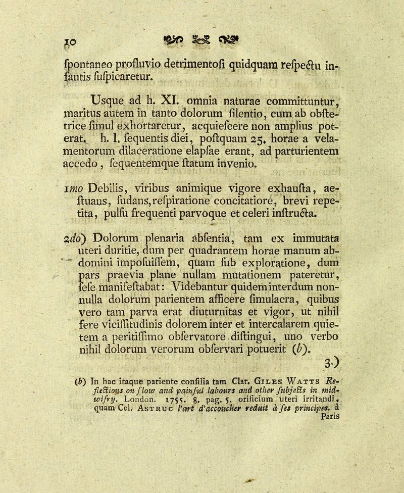 fpontaneo profluvio detrimentofi quidquam refpe&u in- fantis fuipicaretur. Usque ad h. XI. omnia naturae committuntur, maritus autem in tanto dolorum filentio, cum ab obite- trice fimul exhortaretur, acquiefcere non amplius pot- erat. h. 1, fequentis diei, poftquam 35, horae a vela- mentorum dilaceratione elapfae erant, ad parturientem accedo, fequentemque ftatum invenio. imo Debilis, viribus animique vigore exhaufta, ae- ftuans, fudans,refpiratione concitatiore, brevi repe- tita , pulfu frequenti parvoque et celeri inftru&a. zdo) Dolorum plenaria abfentia, tam ex immutata uteri duritie, dum per quadrantem horae manum ab- domini impofuiffem, quam fub exploratione, dum Jiars praevia plane nullam mutationem pateretur, efe manifeftabat: Videbantur quidem interdum non- nulla dolorum parientem afficere fimulacra, quibus vero tam parva erat diuturnitas et vigor, ut nihil fere viciffitudinis dolorem inter et intercalarem quie- tem a peritiffimo obfervatore diftingui, uno verbo nihil dolorum verorum obfervari potuerit (£). 3) (b) In hac itaque pariente conlilia tam Clar. Giles Watts Re- fl edi i ops onflow and painfal labours and other fubj effis in mid- wifry. London. 175^. g. pag. 5. orificium uteri irritandi, quam Gei, Astruc Pari d’accoucker redmt a fes principes, a Paris