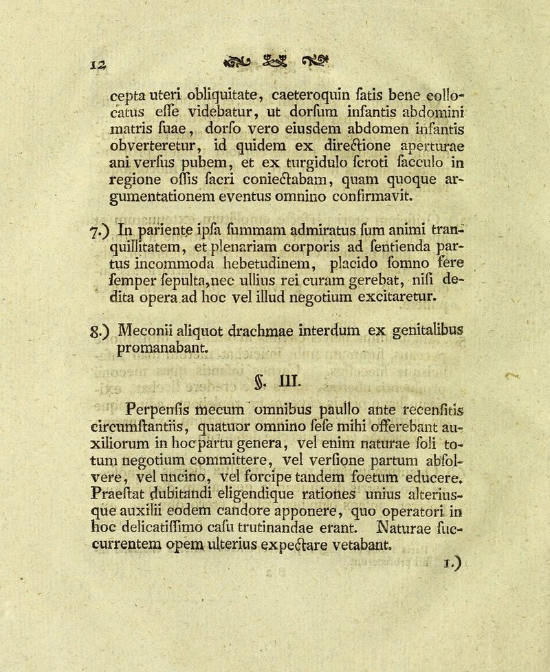 &£ c**. 13 cepta uteri obliquitate, caeteroquin fatis bene collo- catus elfe videbatur, ut dorfum infantis abdomini matris fuae, dorfo vero eiusdem abdomen infantis obverteretur, id quidem ex directione aperturae ani verius pubem, et ex turgidulo fcroti facculo in regione offis facri coniedlabam, quam quoque ar- gumentationem eventus omnino confirmavit. 7. ) In pariente ipfa fummam admiratus fum animi tran- quillitatem , et plenariam corporis ad fentienda par- tus incommoda hebetudinem, placido fomno fere femper fepulta,nec ullius rei curam gerebat, nili de- dita opera ad hoc vel illud negotium excitaretur. 8. ) Meconii aliquot drachmae interdum ex genitalibus promanabant. §. III. Perpenfis mecum omnibus paullo ante recenfitis circumftantiis, quatuor omnino fefe mihi offerebant au- xiliorum in hoc partu genera, vel enim naturae foli to- tum negotium committere, Vel verfipne partum abfol- vere, vel uncino, vel forcipe tandem foetum educere. Praeftat dubitandi eligendique rationes unius alterius- que auxilii eodem candore apponere, quo operatori in hoc delicatiffimo cafu trutinandae erant. Naturae fuc- currentem opem ulterius expeftare vetabant. 1)