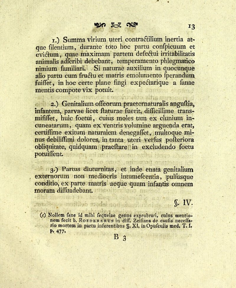 W i.) Summa virium uteri contra&ilium inertia at- que filentium, ‘durante toto hoc partu confpicuum et evictum, quae maximam partem defe&ui irritabilitatis animalis adfcribi debebant, temperamento phlegmatico nimium familiari. Si naturae auxilium in quocunque alio partu cum fruftu et matris emolumento lperandum fuiflet, in hoc certe plane fingi expe&arique a fanae mentis compote vix potuit. 3.) Genitalium offeorum praeternaturalis anguftia, infantem, parvae licet ftaturae fuerit, difficillime trans- mififlet, huic foetui, cuius moles tam ex clunium in- cuneatarum, quam ex ventris volumine arguenda erat, certiffime exitum naturalem denegaffet, multoque mi- nus debiliffimi dolores, in tanta uteri verfus pofteriora obliquitate, quidquam praeftare in excludendo foetu potuiffent. 3.) Partus diuturnitas, et inde enata genitalium externorum non mediocris intumefcentia, pulfusque conditio, ex parte matris aeque quam infantis omnem moram dilfuadebant. §. IV. (0 Nollem (ane id mihi fequelae getius exprobrari, cuius mentio- nem fecife b, Roedererus in diiT* Zeiliana de caulis neceffa- rio mortem in partu inferentibus §. XI, in Opufculis med. T. I»