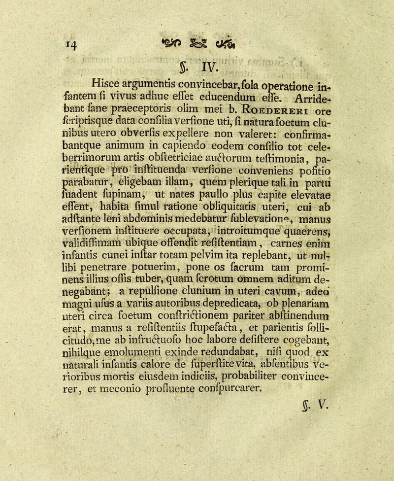 5- IV. Hisce argumentis convincebar, fola operatione in- fantem fi vivus adhuc effet educendum elfe. Arride- bant fane praeceptoris olim mei b. Roedereri ore fcriptisque data confiiia verfione uti, fi natura foetum clu- nibus utero obverfis expellere non valeret: confirma- bantque animum in capiendo eodem confilio tot cele- berrimorum artis obftetriciae anftorum teftimonia, pa- rientique pro inftituenda verfione conveniens pofitio Jjarabatur, eligebam illam, quem plerique tali in partu uadent fupinam, ut nates paullo plus capite elevatae effent, habita fimul ratione obliquitatis uteri, cui ab adftante leni abdominis medebatur fublevatione, manus verfionem inftituere occupata, introitumque quaerens, validiffimam ubique offendit refiftentiam, carnes enim infantis cunei inftar totam pelvim ita replebant, ut nul- libi penetrare potuerim, pone os facrum tam promi- nens illius offis tuber, quam fcrotum omnem aditum de- negabant; a repulfione clunium in uteri cavum, adeo’ magni ufus a variis autoribus depredicata, ob plenariam uteri circa foetum conftricHonem pariter abftinendum erat, manus a refiftentiis ftupefacta, et parientis folli- citudo,me ab infruftuofo hoc labore defiftere cogebant, nihilque emolumenti exinde redundabat, nili quod ex naturali infantis calore de fuperftitevita, abfentibus ve- rioribus mortis eiusdem indiciis, probabiliter convince- rer, et meconio profluente confpurcarer. J. V.