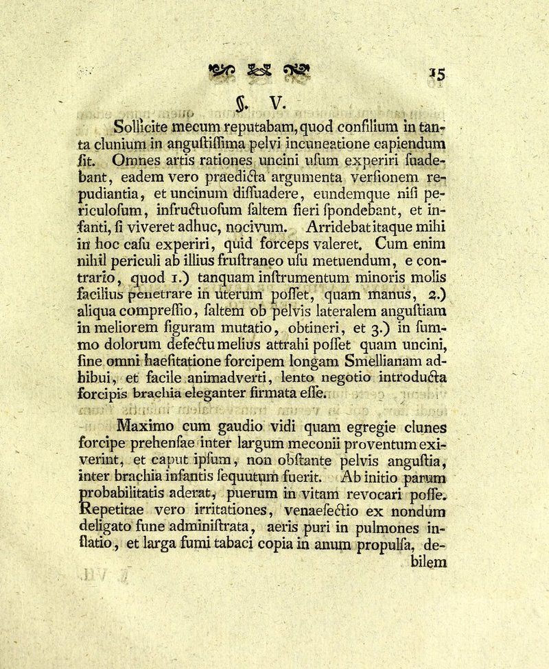 *5 ,(> 5. v. Sollicite mecum reputabam, quod confilium in tan- ta clunium in anguftiflima pelvi incuneatione capiendum Iit. Omnes artis rationes uncini ufum experiri fuade- bant, eadem vero praedicta argumenta verfionem re- pudiantia, et uncinum diffindere, eundemque nili pe- riculofum, infru&uofum faltem fieri fpondebant, et in- fanti, fi viveret adhuc, nocivum. Arridebat itaque mihi in hoc cafu experiri, quid forceps valeret. Cum enim nihil periculi ab illius fruftraneo ufu metuendum, e con- trario, quod i.) tanquam inftrumentum minoris molis facilius penetrare in uterum poflet, quam manus, 2.) aliqua comprefiio, faltem ob pelvis lateralem anguftiam in meliorem figuram mutatio, obtineri, et 3.) in fum- mo dolorum defectu melius attrahi pollet quam uncini, fine omni haefitatione forcipem longam Smellianam ad- hibui, et facile animadverti, lento negotio introducta forcipis brachia eleganter firmata elfe. Maximo cum gaudio vidi quam egregie clunes forcipe prehenfae inter largum meconii proventum exi- verint, et caput iplum, non obftante pelvis anguftia, inter brachia infantis fequutum fuerit. Ab initio parum probabilitatis aderat, puerum in vitam revocari polle. Repetitae vero irritationes, venaefectio ex nondum deligato fune adminiftrata, aeris puri in pulmones in- flatio , et larga fumi tabaci copia in anum propulfa, de- bilem