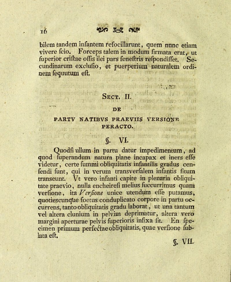 *&r> && m* bilem tandem infantem refocillarunt, quem nnnc etiam vivere fcio. Forceps talem in modum firmata erat, ut fuperior criftae offis ilei pars feneftris refpondiffet. Se- cundinarum exclufio, et puerperium naturalem ordi- nem fequutum eft. Sect, II. DE PARTV NATIBVS PRAEVIIS VERSIONE PERACTO., §• VI. Quodfi ullum in partu datur impedimentum, ad quod fuperandum natura plane incapax et iners effe videtur, certe fummi obliquitatis infantilis gradus cen- fendi funt, qui in verum transverfalem infantis fitum transeunt. Vt vero infanti capite in plenaria obliqui- tate praevio, nulla encheirefi melius fuccurrimus quam verfione, ita Verfione unice utendum effe putamus, quotiescunqUe foetus conduplicato corpore in partu oc- currens, tanto obliquitatis gradu laborat, ut una tantum vel altera clunium in pelvim deprimatur, altera vero margini aperturae pelvis fuperiqris infixa fit. En fpe- cimen primum perfectae obliquitatis, quae verfione fub- lata eft, % VII.