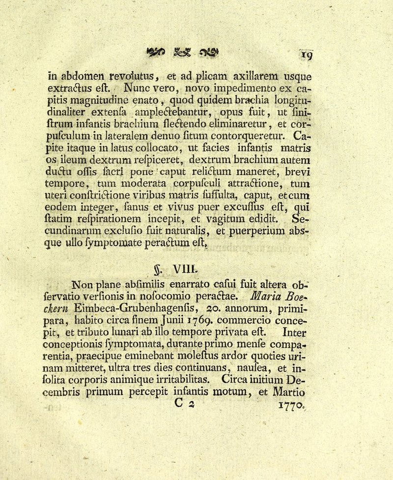 «Jttft feg tg in abdomen revolutos, et ad plicam axillarem usque extra&us eft. Nunc vero, novo impedimento ex ca- pitis magnitudine enato, quod quidem brachia longitu- dinaliter extenfa ample&ebantur, opus fuit, ut fini- ftrum infantis brachium fleftendo eliminaretur, et cor- pufculum in lateralem denuo fitum contorqueretur. Ca- pite itaque in latus collocato, ut facies infantis matris os ileum dextrum refpiceret, dextrum brachium autem duftu offis facri pone !caput relictum maneret, brevi tempore, tum moderata corpufeuli attraftione, tum uteri conftri£Kone viribus matris luffulta, caput, et cum eodem integer, famis et vivus puer excufliis eft, qui ftatim refpirationem incepit, et vagitum edidit. Se- cundinarum exclufio fuit naturalis, et puerperium abs- que ullo fymptomate peraftum eft* §. V1IL Non plane abfimilis enarrato cafui fuit altera ob- fervatio verfionis in nofocomio peraftae. Maria Boe- ckern Eimbeca-Grubenhagenfis, 3o. annorum, primi- para, habito circa finem Junii 1769. commercio conce- pit, et tributo lunari ab illo tempore privata eft. Inter conceptionis fymptomata, durante primo menfe compa- rentia, praecipue eminebant moleftus ardor quoties uri- nam mitteret, ultra tres dies continuans, naufea, et in- folita corporis animique irritabilitas. Circa initium De- cembris primum percepit infantis motum, et Martio C 3 1770.