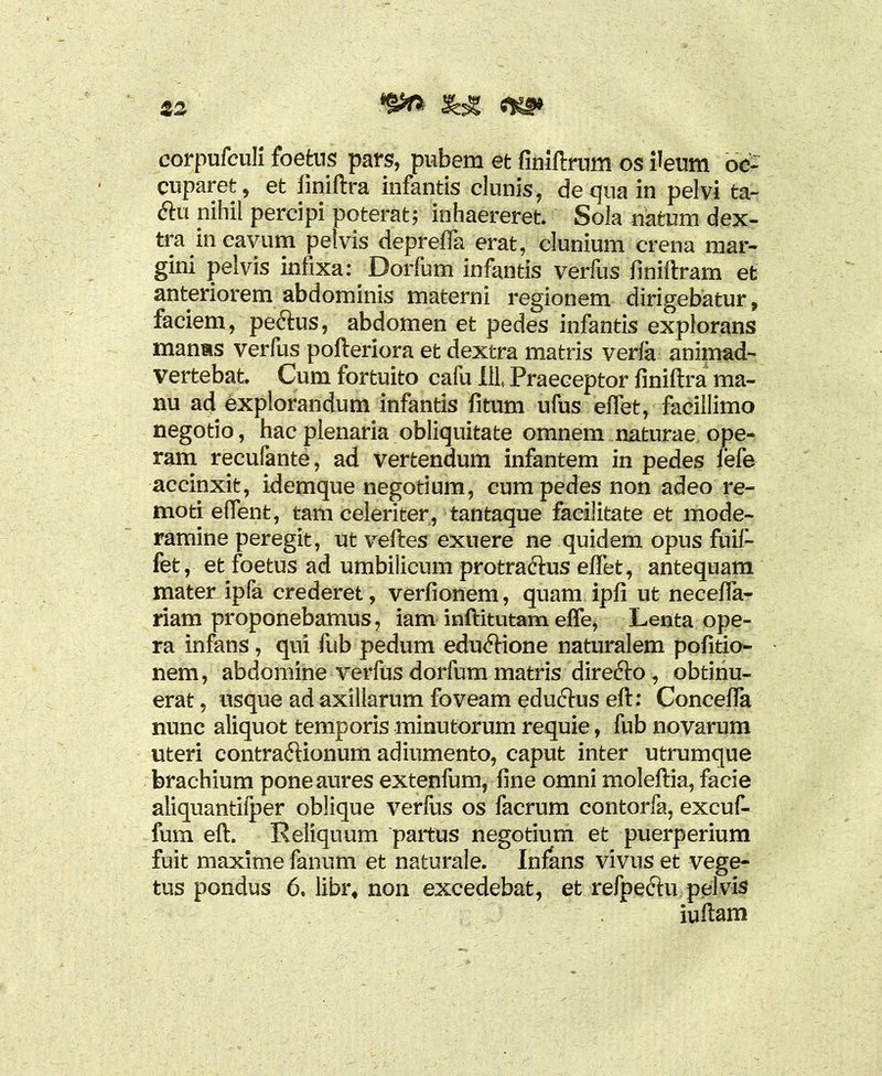 corpufculi foetus pars, pubem et finiftrum os ileum oc- cuparet, et finiftra infantis clunis, de qua in pelvi ta- ftu nihil percipi poterat; inhaereret Sola natum dex- tra in cavum pelvis depretia erat, clunium crena mar- gini pelvis infixa: Dorfum infantis verfus finiftram et anteriorem abdominis materni regionem dirigebatur, faciem, pe&us, abdomen et pedes infantis explorans manms verfus pofteriora et dextra matris verfa animad- vertebat Cum fortuito cafu ili Praeceptor finiftra ma- nu ad explorandum infantis fitum ufus effet, facillimo negotio, hac plenaria obliquitate omnem naturae ope- ram recufante, ad vertendum infantem in pedes fefe accinxit, idemque negotium, cum pedes non adeo re- moti effent, tam celeriter, tantaque facilitate et mode- ramine peregit, ut veftes exuere ne quidem opus fuif- fet, et foetus ad umbilicum protraftus effet, antequam mater ipfa crederet, verfionem, quam ipfi ut neceffa- riam proponebamus, iam inftitutam effe, Lenta ope- ra infans, qui fub pedum edudftione naturalem pofitio- nem, abdomine verfus dorfum matris direfto , obtinu- erat , usque ad axillarum foveam edu&us eft: Conceffa nunc aliquot temporis minutorum requie, fub novarum uteri contra&ionum adiumento, caput inter utrumque brachium pone aures extenfum, fine omni moleftia, facie aliquantifper oblique verfus os facrum contorfa, excuf- fum eft. Reliquum partus negotium et puerperium fuit maxime fanum et naturale. Infans vivus et vege- tus pondus 6, libr, non excedebat, et refpeftu pelvis iuftam