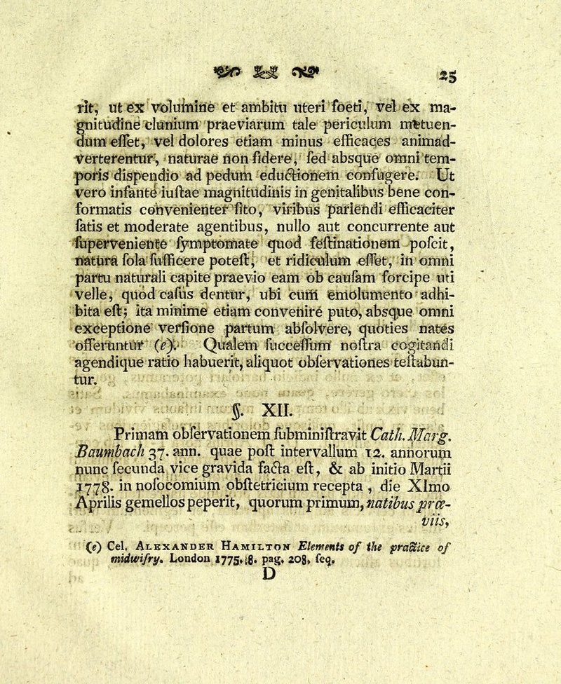 rit; ut ex volumine et ambitu uteri foeti, vel ex ma- gnitudine'Clunium praeviarum tale periculum metuen- dum effet, vel dolores etiam minus efficaces animad- verterentur, naturae non fidere , fed absque omni tem- poris dispendio ad pedum eductionem confugere. Ut vero infante iuftae magnitudinis in genitalibus bene con- formatis convenienter--fito, viribus pariendi efficaciter fatis et moderate agentibus, nullo aut concurrente aut fuperveniente fymptomate quod feftinationom pofeit, natura fola fufficere poteft, et ridiculum effet, in omni pareu naturali capite praevio eam ob caufam forcipe uti velle, quod cafus dentur, ubi Curii emolumento adhi- bita efl; ita minime etiam convenire puto, absque omni exceptione verfione partum abfolVere, qubties nates offeruntur (c). Qualem fucceffbm noftra cogitandi agendique ratio habuerit, aliquot obferyationes teftabun- tur. §. XII. Baumbach 37. ann. quae poft intervallum 12. annorum nunc fecunda vice gravida fa&a eft, & ab initio Martii 1778. in nofocomium obftetricium recepta , die Xlmo Aprilis gemellos peperit, quorumprimam, natibuspree- viis, (g) Cei. Alexander Hamiltdn Elements of the pradtice of midwifry. London 1775* pag, 208» feq. D