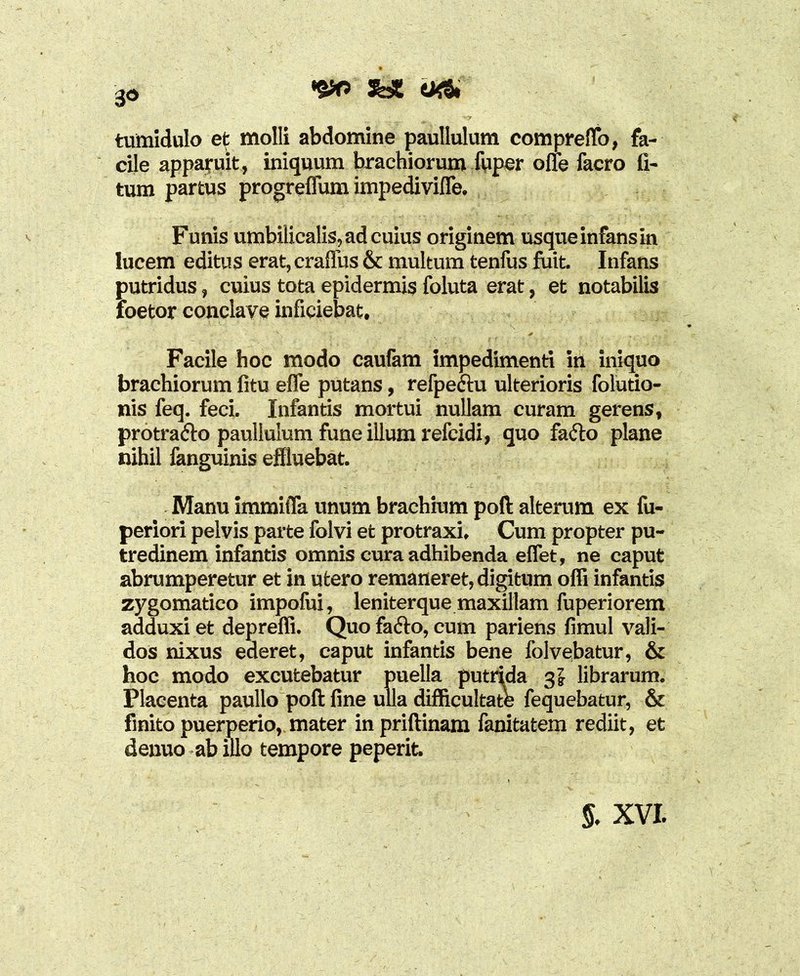 tumidulo et molli abdomine paullulum comprelfo, fa- cile apparuit, iniquum brachiorum fuper ofle facro fi- tum partus progreflum impedivifle. Funis umbilicalis, ad cuius originem usque infans in lucem editus erat, crafius & multum tenfus fuit. Infans putridus, cuius tota epidermis foluta erat, et notabilis loetor conclave inficiebat. Facile hoc modo caufam impedimenti in iniquo brachiorum fitu efle putans, refpeftu ulterioris folutio- nis feq. feci. Infantis mortui nullam curam gerens, protrafto paullulum fune illum refcidi, quo fafto plane nihil fanguinis effluebat. Manu immitia unum brachium poli alterum ex fu- periori pelvis parte folvi et protraxi. Cum propter pu- tredinem infantis omnis cura adhibenda effet, ne caput abrumperetur et in utero remaneret, digitum offi infantis zygomatico impofui, leniterque maxillam fuperiorem adduxi et depreffi. Quo fa<5lo, cum pariens fimul vali- dos nixus ederet, caput infantis bene folvebatur, & hoc modo excutebatur puella putrida librarum. Placenta paullo poli fine ulla difficultate fequebatur, & finito puerperio, mater inprillinam fanitatem rediit, et denuo ab illo tempore peperit.