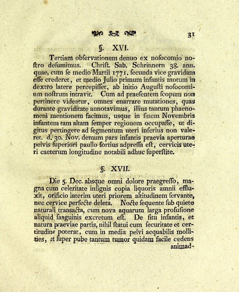 3T '&c> S& §. XVI. Tertiam obfervationem denuo ex nofocomio no- ftro defumimus. Chrift. Sab, Schrinnern 38. ann. quae, cum fe medio Martii 1771. fecunda vice gravidam efle crederet, et ntiedio Julio primum infantis motum in dextro latere percepiffet, ab initio Augufti nofocomi- um noftrum intravit. Cum ad praefentem fcopum non pertinere videatur, omnes enarrare mutationes, quas durante graviditate annotavimus, illius tantum phaeno- meni mentionem facimus, usque in finem Novembris infantem tam altam femper regionem occupalfe, ut di- gitus pertingere ad fegmentum uteri inferius non vale- ret. d.! 30. Nov. demum pars infantis praevia aperturae pelvis fuperiofi paullo fortius adprelfa eft, cervicis ute- ri caeterum longitudine notabili adhuc fuperliite. §. XVII. Die 5. Dec. absque omni dolore praegreflo, ma- gna cum celeritate infignis copia liquoris amnii efflu- xit, orificio interim uteri priorem altitudinem fervante, nec cervice perfe<5le deleta. Nofte fequente fub quiete naturali transa&a, cum nova aquarum larga profufione aliquid fanguinis excretum eft. De fitu infantis, et natura praeviae partis, nihil ftatui cum fecuritate et cer- titudine poterat, cum in media pelvi aequabilis molli- ties, et fuper pube tantum tumor quidam facile cedens animad-