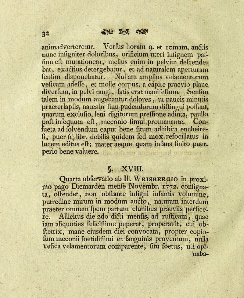 &£ c*** 3a animadverteretur. Verfus horam 9. et iomam, au&is nunc infigniter doloribus, orificium uteri infignem paf- fumeft mutationem, melius enim in pelvim defcende- bat, exa&ius detergebatur, et ad naturalem aperturam fenfim disponebatur. Nuliam amplius velamentorum veficam adefle, et molle corpus, a capite praevio plane diverfum, in pelvi tangi, fatis erat manifeftum. Senfim talem in modum augebantur dolores, ut paucis minutis praeterlapfis, nates in finu pudendorum diftingui poffent, quarum exelufio, leni digitorum preffione adiuta, paulla poftinfequuta eft, meconio fimul promanante. Con- fueta ad folvendum caput bene fitum adhibita encheire- fi, puer6^1ibr. debilis quidem fed mox refocillatus in lucem editus eft; mater aeque quam infans finito puer- perio bene valuere. §. XVIII. Quarta obfervatio ab 111. WriSbergio in proxi- mo pago Diemarden menfe Novembr. 1772. configna- ta, oftendet, non obftante inligni infantis volumine, putredine mirum in modum aufto u naturam interdum praeter omnem fpem partum clunibus praeviis perfice- re. AUicitus die 2do difti menfis, ad ruftieam , quae iam aliquoties feliciffime peperat, properavit, cui ob- ftetrix, mane eiusdem diei convocata, propter copio- fummeconii foetidiffimi et fanguinis proventum, nulla Vefica velamentorum comparente, fitu foetus, utiopi- naba-