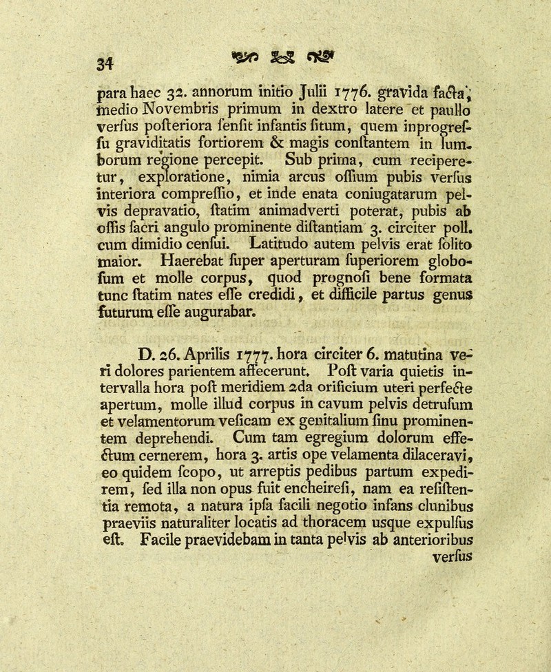 5bg para haec 32. annorum initio Julii 1776. gravida fa<fta', medio Novembris primum in dextro latere et paullo verfus pofteriora fenfit infantis fitum, quem inprogref- fu graviditatis fortiorem & magis conflantem in lum. borum regione percepit. Sub prirna, cum recipere- tur, exploratione, nimia arcus oflium pubis verfus interiora compreffio, et inde enata coniugatarum pel- vis depravatio, ftatim animadverti poterat, pubis ab offis facri angulo prominente diftantiam 3. circiter poli, cum dimidio cenfui. Latitudo autem pelvis erat folito maior. Haerebat luper aperturam fuperiorem globo- fum et molle corpus, quod prognofi bene formata tunc ftatim nates effie credidi, et difficile partus genus futurum effie augurabar. D. 26. Aprilis 1777. hora circiter 6. matutina ve- ri dolores parientem affecerunt. Poft varia quietis in- tervalla hora poft meridiem 2da orificium uteri perfecte apertum, molle illud corpus in cavum pelvis detrufum et velamentorum veficam ex genitalium finu prominen- tem deprehendi. Cum tam egregium dolorum effe- ftum cernerem, hora 3. artis ope velamenta dilaceravi, eo quidem fcopo, ut arreptis pedibus partum expedi- rem, fed illa non opus fuit encheirefi, nam ea refiften- tia remota, a natura ipla facili negotio infans clunibus praeviis naturaliter locatis ad thoracem usque expulfus eft. Facile praevidebam in tanta pelvis ab anterioribus verfus