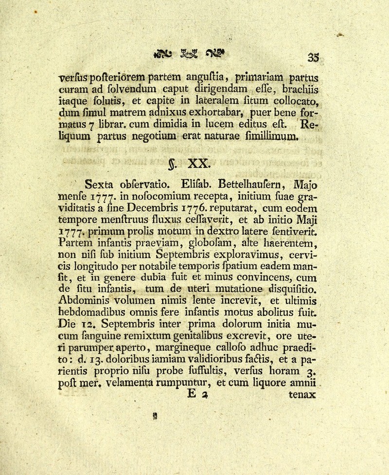 «S*s %£ verfus pofteriorem partem anguftia, primariam partus curam ad folvendum caput dirigendam efle, brachiis itaque folutis, et capite in lateralem fitum collocato, dum limul matrem adnixus exhortabar, puer bene for- matus 7 librar. cum dimidia in lucem editus eft. Re- liquum partus negotium erat naturae fimiliimum. §. XX. Sexta obfervatio. Elifab. Bettelhaufern, Majo nienfe 1777. in nofocomium recepta, initium fuae gra- viditatis a fine Decembris 1776. reputarat, cum eodem tempore menftruus fluxus ceflaverit, et ab initio Maji 1777. primum prolis motum in dextro latere fentiverit. Partem infantis praeviam, globofam, alte haerentem, non nili fub initium Septembris exploravimus, cervi- cis longitudo per notabile temporis fpatium eadem man- fit, et in genere dubia fuit et minus convincens, cum de fitu infantis, tum de uteri mutatione disquifitio. Abdominis volumen nimis lente increvit, et ultimis hebdomadibus omnis fere infantis motus abolitus fuit. Die 12. Septembris inter prima dolorum initia mu- cum fanguine remixtum genitalibus excrevit, ore ute- ri parumper aperto, margineque callofo adhuc praedi- to: d. 13. doloribus iamiam validioribus fa&is, et a pa- rientis proprio nifu probe fuflultis, verius horam 3. poft mer, velamenta rumpuntur, et cura liquore amnii E % tenax S