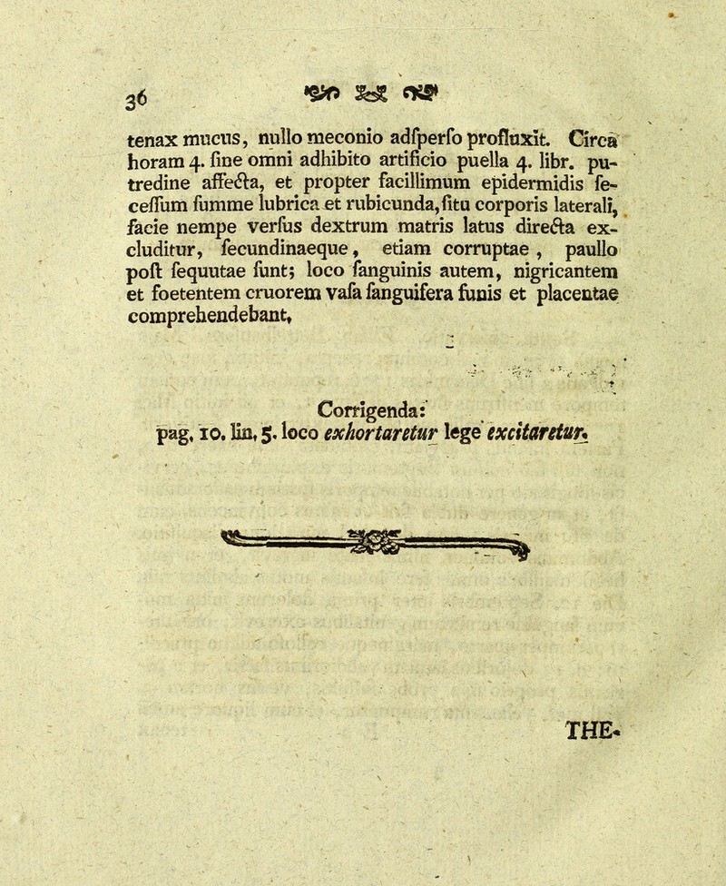 •§*> 3dS «W tenax mucus, nullo meconio adfperfo profluxit Circa horam 4. fine omni adhibito artificio puella 4. libr. pu- tredine affe&a, et propter facillimum epidermidis fe- cefium fumme lubrica et rubicunda, fitu corporis laterali, facie nempe verfus dextrum matris latus direfta ex- cluditur, fecundinaeque, etiam corruptae , paullo poft fequutae fimt; loco ianguinis autem, nigricantem et foetentem cruorem vafa fanguifera funis et placentae comprehendebant, Corrigenda: pag, 10. lin, 5. loco exhortantur lege excitaretur* THE*