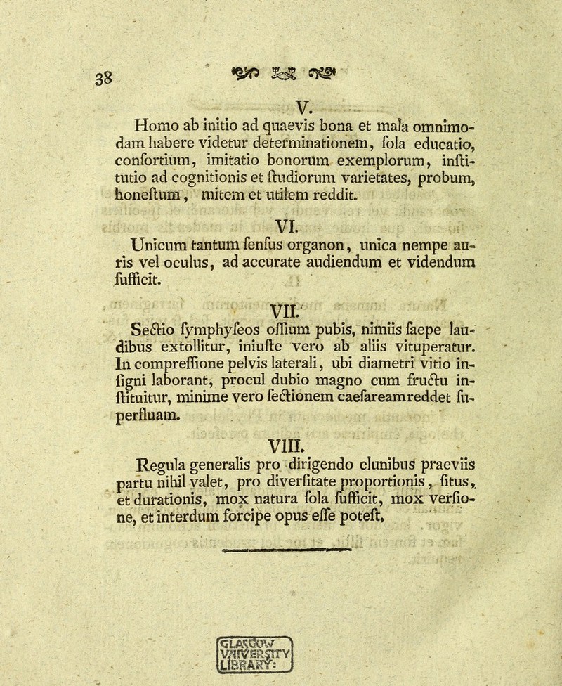 *2X> 2b2 V. Homo ab initio ad quaevis bona et mala omnimo- dam habere videtur determinationem, fola educatio, confortium, imitatio bonorum exemplorum, infti- tutio ad cognitionis et ftudiorum varietates, probum, honeftum, mitem et utilem reddit. VI. Unicum tantum fenfus organon, unica nempe au- ris vel oculus, ad accurate audiendum et videndum fufficit. vn. Se&io fymphyfeos odium pubis, nimiis faepe lau- dibus extollitur, iniufte vero ab aliis vituperatur. In compreffione pelvis laterali, ubi diametri vitio in- figni laborant, procul dubio magno cum fru&u in- ftituitur, minime vero fe&ionem caefareamreddet fu- perfluam. VIII. Regula generalis pro dirigendo clunibus praeviis partu nihil valet, pro diverfitate proportionis, fitus,, et durationis, mox natura fola fufficit, mox verfio- ne, et interdum forcipe opus effe poteft. CLASCW wiversty LIBKAW: