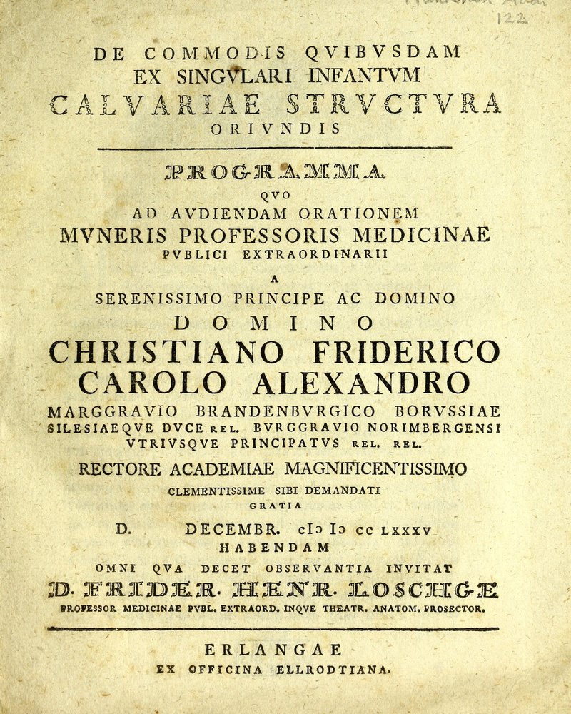 DE COMMODIS QVIBVSDAM EX SINGULARI INFANTVM C A t <0 jTa. Au V A ut lil <P nr 'v 3 1 II C T x •U X O R I V N D I S QVO AD AVDIENDAM ORATIONEM MVNERIS PROFESSORIS MEDICINAE PV B LICI EXTRAORDINARII A SERENISSIMO PRINCIPE AC DOMINO D O AI I N O CHRISTIANO FRIDERICO CAROLO ALEXANDRO M ARGGRAVIO BRANDENB VRGICO BORVSSIAE SIL ES IA E Q V E DVCE rel. BVRGGRAVIO NORIMBERGENSI VTRIVSQVE PRINCIPATVS rel. rel. RECTORE ACADEMIAE MAGNIFICENTISSIMO CLEMENTISSIME SIBI DEMANDATI GRATIA D. DECEMBR. cId Id cc lxxxv HABENDAM OMNI QVA DECET OBSERVANTIA INVITAT 3D. 3FH.31T3DK3R. XXKKR. 3LOSC3BCG-3E BROFESSOR MEDICINAE PVBL. EXTRAORD. INQVE THEATR. ANATOM. PROSECTOR. ERLANGAE EX OFFICINA ELLRODTXANA.