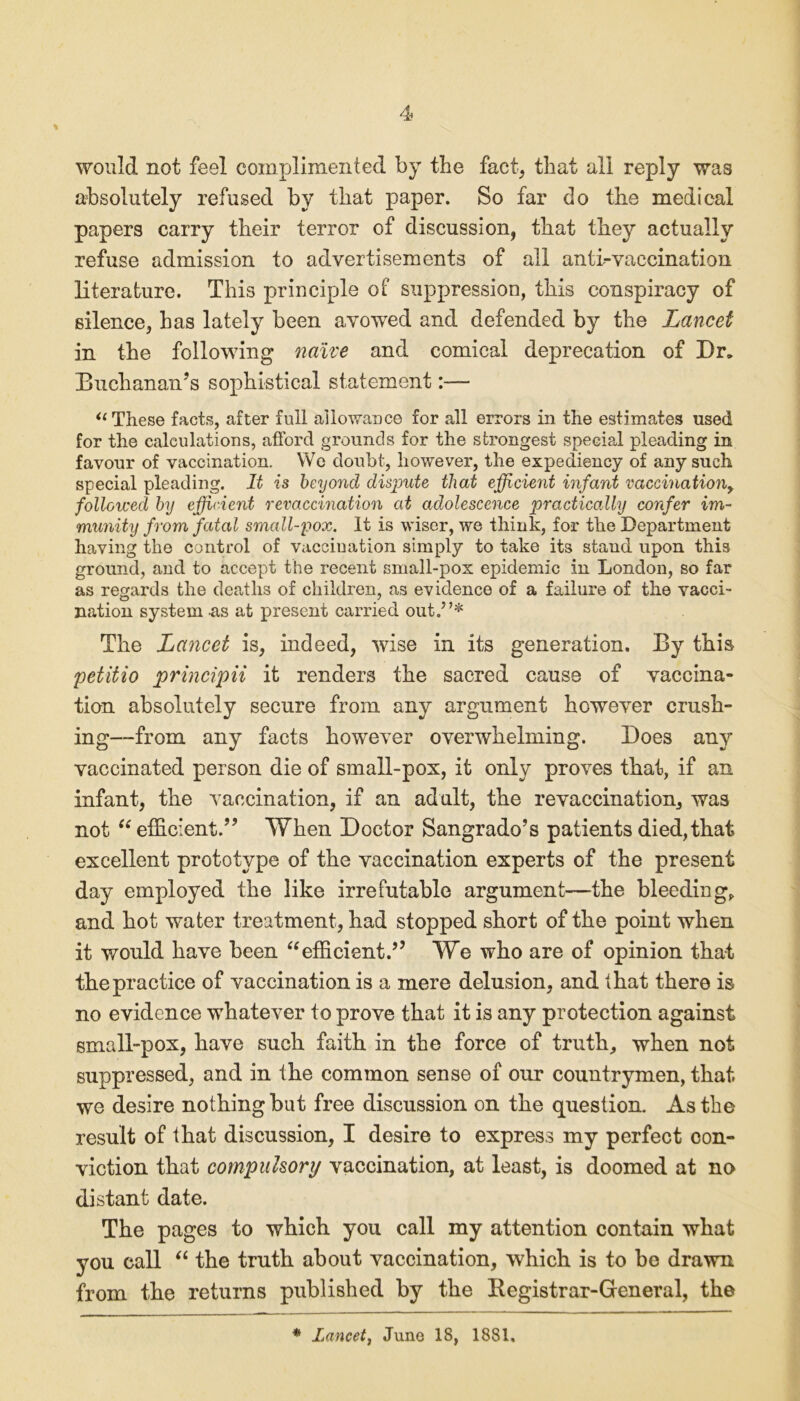 would not feel complimented by the fact, that all reply was absolutely refused by that paper. So far do the medical papers carry their terror of discussion, that they actually refuse admission to advertisements of all anti-vaccination literature. This principle of suppression, this conspiracy of silence, has lately been avowed and defended by the Lancet in the following naive and comical deprecation of Dr. Buchanan’s sophistical statement:— “ These facts, after full allowance for all errors in the estimates used for the calculations, afford grounds for the strongest special pleading in favour of vaccination. We doubt, however, the expediency of any such special pleading. It is beyond dispute that efficient infant vaccinationy followed by efficient revaccination at adolescence practically confer im- munity from fatal small-pox. It is wiser, we think, for the Department having the control of vacciuation simply to fake its stand upon this ground, and to accept the recent small-pox epidemic in London, so far as regards the deaths of children, as evidence of a failure of the vacci- nation system as at present carried out.”* The Lancet is, indeed, wise in its generation. By this petiiio principii it renders the sacred cause of vaccina- tion absolutely secure from any argument however crush- ing—from any facts however overwhelming. Does any vaccinated person die of small-pox, it only proves that, if an infant, the vaccination, if an adult, the revaccination, was not “ efficient.” When Doctor Sangrado’s patients died, that excellent prototype of the vaccination experts of the present day employed the like irrefutable argument—the bleeding* and hot water treatment, had stopped short of the point when it would have been “efficient.” We who are of opinion that the practice of vaccination is a mere delusion, and that there is no evidence whatever to prove that it is any protection against small-pox, have such faith in the force of truth, when not suppressed, and in the common sense of our countrymen, that we desire nothing but free discussion on the question. As the result of that discussion, I desire to express my perfect con- viction that compulsory vaccination, at least, is doomed at no distant date. The pages to which you call my attention contain what you call “ the truth about vaccination, which is to be drawn from the returns published by the Registrar-General, the * lancet, Juno 18, 1881.