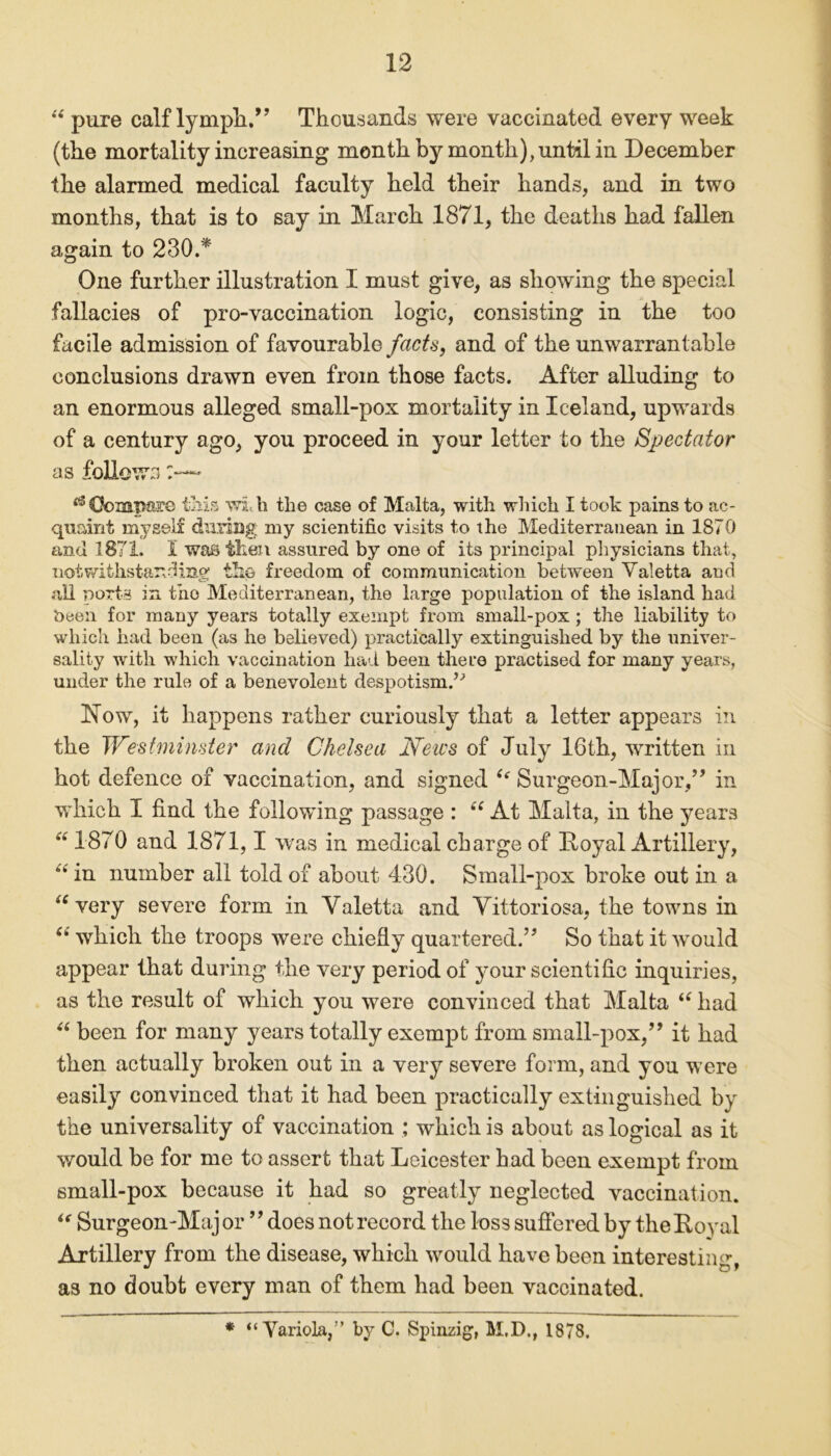 “ pure calf lymph.” Thousands were vaccinated every week (the mortality increasing month by month), until in December the alarmed medical faculty held their hands, and in two months, that is to say in March 1871, the deaths had fallen again to 230.* One further illustration I must give, as showing the special fallacies of pro-vaccination logic, consisting in the too facile admission of favourable facts, and of the unwarrantable conclusions drawn even from those facts. After alluding to an enormous alleged small-pox mortality in Iceland, upwards of a century ago, you proceed in your letter to the Spectator as follows ** Compare tills wi h the case of Malta, with which I took pains to ac- quaint myself during my scientific visits to the Mediterranean in 1870 and 1871. I was then assured by one of its principal physicians that, notwithstanding the freedom of communication between Valetta and all ports in tho Mediterranean, the large population of the island had been for many years totally exempt from small-pox ; the liability to which had been (as he believed) practically extinguished by the univer- sality with which vaccination had been there practised for many years, under the rule of a benevolent despotism.’^ 17ow, it happens rather curiously that a letter appears in the Westminster and Chelsea News of July 16th, written in hot defence of vaccination, and signed ie Surgeon-Major/’ in which I find the following passage : ec At Malta, in the years “ 1870 and 1871,1 was in medical charge of Royal Artillery, “ in number all told of about 430. Small-pox broke out in a “ very severe form in Yaletta and Vittoriosa, the towns in 6i which the troops were chiefly quartered.” So that it would appear that during the very period of your scientific inquiries, as the result of which you were convinced that Malta “ had “ been for many years totally exempt from small-pox,” it had then actually broken out in a very severe form, and you were easily convinced that it had been practically extinguished by the universality of vaccination ; which is about as logical as it would be for me to assert that Leicester had been exempt from small-pox because it had so greatly neglected vaccination. “ Surgeon-Major ” does not record the loss suffered by the Royal Artillery from the disease, which would have been interesting, as no doubt every man of them bad been vaccinated. * “ Variola/’ by C. Spinzig, M.D., 1878.