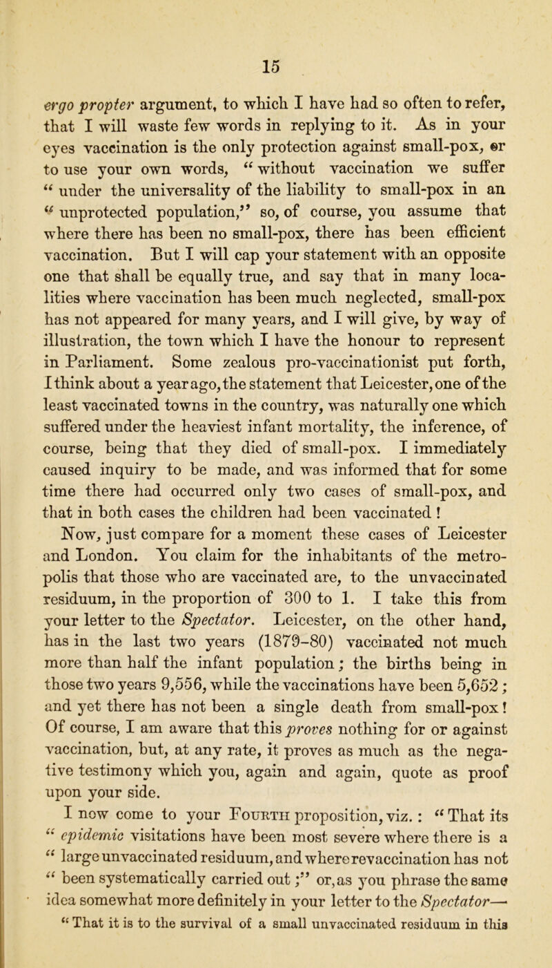 ergo propter argument, to which I have had so often to refer, that I will waste few words in replying to it. As in your eyes vaccination is the only protection against small-pox, ©r to use your own words, “ without vaccination we suffer “ under the universality of the liability to small-pox in an u unprotected population,” so, of course, you assume that where there has been no small-pox, there has been efficient vaccination. But I will cap your statement with an opposite one that shall be equally true, and say that in many loca- lities where vaccination has been much neglected, small-pox has not appeared for many years, and I will give, by way of illustration, the town which I have the honour to represent in Parliament. Some zealous pro-vaccinationist put forth, I think about a year ago, the statement that Leicester, one of the least vaccinated towns in the country, was naturally one which suffered under the heaviest infant mortality, the inference, of course, being that they died of small-pox. I immediately caused inquiry to be made, and was informed that for some time there had occurred only two cases of small-pox, and that in both cases the children had been vaccinated ! Now, just compare for a moment these cases of Leicester and London. You claim for the inhabitants of the metro- polis that those who are vaccinated are, to the unvaccinated residuum, in the proportion of 300 to 1. I take this from your letter to the Spectator. Leicester, on the other hand, has in the last two years (1879-80) vaccinated not much more than half the infant population; the births being in those two years 9,556, while the vaccinations have been 5,652; and yet there has not been a single death from small-pox! Of course, I am aware that this proves nothing for or against vaccination, but, at any rate, it proves as much as the nega- tive testimony which you, again and again, quote as proof upon your side. I now come to your Fourth proposition, viz.: “That its epidemic visitations have been most severe where there is a “ large unvaccinated residuum, and where revaccination has not “ been systematically carried out y’ or,as you phrase the same idea somewhat more definitely in your letter to the Spectator—* (i That it is to the survival of a small unvaccinated residuum in this