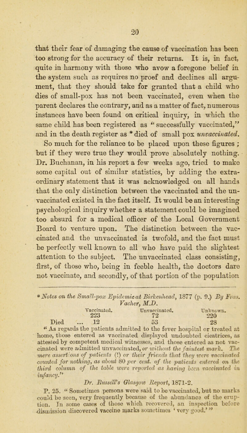 that their fear of damaging the cause of vaccination has been too strong for the accuracy of their returns. It is, in fact, quite in harmony with those who avow a foregone belief in the system such as requires no proof and declines all argu- ment, that they should take for granted that a child who dies of small-pox has not been vaccinated, even when the parent declares the contrary, and as a matter of fact, numerous instances have been found on critical inquiry, in which the same child has been registered as “ successfully vaccinated,” and in the death register as * died of small pox unvaccinated. So much for the reliance to be placed upon these figures ; but if they were true they would prove absolutely nothing. Dr. Buchanan, in his report a few weeks ago, tried to make some capital out of similar statistics, by adding the extra- ordinary statement that it was acknowledged on all hands that the only distinction between the vaccinated and the un- vaccinated existed in the fact itself. It would be an interesting psychological inquiry whether a statement could be imagined too absurd for a medical officer of the Local Government Board to venture upon. The distinction between the vac- cinated and the unvaccinated is twofold, and the fact must be perfectly well known to all who have paid the slightest attention to the subject. The unvaccinated class consisting, first, of those who, being in feeble health, the doctors dare not vaccinate, and secondly, of that portion of the population * Notes on the Small-pox Epidemic at Birkenhead, 1877 (p. 9.) By Eras. Vacher, M.D. Vaccinated. TJnyaccinated. Unknown. 223 72 220 Died ... 12 53 28 <c As regards tire patients admitted to the fever hospital or treated at home, those entered as vaccinated displayed undoubted cicatrices, as attested by competent medical witnesses, and those entered as not vac- cinated were admitted unvaccinated, or without the faintest mark. The mere assertions of patients (!) or their friends that they were vaccinated counted for nothing, as about 80 per cent, of the patieivts entered on the third column of the table were reported as having been vaccinated in infancy.” Dr. Bussell’s Glasgow Beport, 1871-2. P. 25. “ Sometimes persons were said to be vaccinated, but no marks could be seen, very frequently because of the abundance of the erup- tion. In some cases of those which recovered, an inspection before dismission discovered vaccine marks sometimes c very good.’ ”