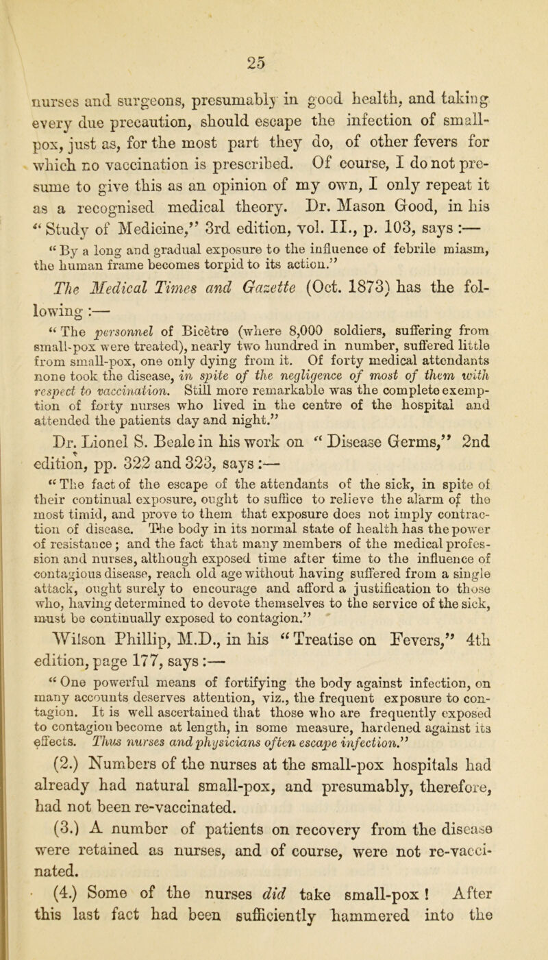 nurses and surgeons, presumably in good health, and taking every due precaution, should escape the infection of small- pox, just as, for the most part they do, of other fevers for which no vaccination is prescribed. Of course, I do not pre- sume to give this as an opinion of my own, I only repeat it as a recognised medical theory. Dr. Mason Good, in his Si Study of Medicine,” 3rd edition, vol. II., p. 103, says :— “ By a long and gradual exposure to the influence of febrile miasm, the human frame becomes torpid to its action.” The Medical Tunes and Gazette (Oct. 1873) has the fol- lowing :— “ The personnel of Bicetre (where 8,000 soldiers, suffering from small-pox were treated), nearly two hundred in number, suffered little from small-pox, one only dying from it. Of forty medical attendants none took the disease, in spite of the negligence of most of them with respect to vaccination. Still more remarkable w'as the complete exemp- tion of forty nurses who lived in the centre of the hospital and attended the patients day and night.” Dr. Lionel S. Beale in his work on Disease Germs,” 2nd * edition, pp. 322 and 323, says t( The fact of the escape of the attendants of the sick, in spite ol their continual exposure, ought to sufflee to relieve the alarm of the most timid, and prove to them that exposure does not imply contrac- tion of disease. T-he body in its normal state of health has the power of resistance; and the fact that many members of the medical profes- sion and nurses, although exposed time after time to the influence of contagious disease, reach old age without having suffered from a single attack, ought surely to encourage and afford a justification to those who, having determined to devote themselves to the service of the sick, must be continually exposed to contagion.” Wilson Phillip, M.D., in bis “ Treatise on Fevers,” 4th edition, page 177, says :— “ One powerful means of fortifying the body against infection, on many accounts deserves attention, viz., tlie frequent exposure to con- tagion. It is well ascertained that those who are frequently exposed to contagion become at length, in some measure, hardened against its effects. Thus nurses and physicians often escape infection.” (2.) Numbers of the nurses at the small-pox hospitals had already had natural small-pox, and presumably, therefore, had not been re-vaccinated. (3.) A number of patients on recovery from the disease were retained as nurses, and of course, were not re-vacci- nated. (4.) Some of the nurses did take small-pox! After this last fact had been sufficiently hammered into the