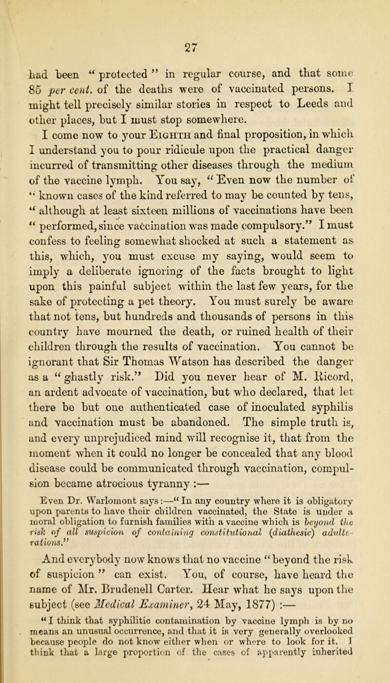 had been “ protected ” in regular course, and that some 85 per cent, of the deaths were of vaccinated persons. I might tell precisely similar stories in respect to Leeds and other places, hut I must stop somewhere. I come now to your Eighth and final proposition, in which I understand you to pour ridicule upon the practical danger incurred of transmitting other diseases through the medium of the vaccine lymph. You say, “ Even now the number of known cases of the kind referred to may be counted by tens, u although at least sixteen millions of vaccinations have been “ performed, since vaccination was made compulsory/’ I must confess to feeling somewhat shocked at such a statement as this, which, you must excuse my saying, would seem to imply a deliberate ignoring of the facts brought to light upon this painful subject within the last few years, for the sake of protecting a pet theory. You must surely be aware * that not tens, but hundreds and thousands of persons in this country have mourned the death, or ruined health of their children through the results of vaccination. You cannot be ignorant that Sir Thomas Watson has described the danger as a “ ghastly risk.” Did you never hear of M. Iticord, an ardent advocate of vaccination, but who declared, that let there be but one authenticated case of inoculated syphilis and vaccination must be abandoned. The simple truth is, and every unprejudiced mind will recognise it, that from the moment when it could no longer be concealed that any blood disease could be communicated through vaccination, compul- sion became atrocious tyranny :— Even Dr. Warlomont says :—“ In any country where it is obligatory upon parents to have their children vaccinated, the State is under a moral obligation to furnish families with a vaccine which is beyond the risk of all suspicion of containing constitutional (diathesic) adulte- rations.” And everybody now knows that no vaccine “ beyond the risk of suspicion 99 can exist. You, of course, have heard the name of Mr. Brudenell Carter. Hear what he says upon the subject (see Medical Examiner, 24 May, 1877) :— u I think that syphilitic contamination by vaccine lymph is by no . means an unusual occurrence, and that it is very generally overlooked because people do not knowT either when or where to look for it. I think that a large proportion of the cases of apparently inherited