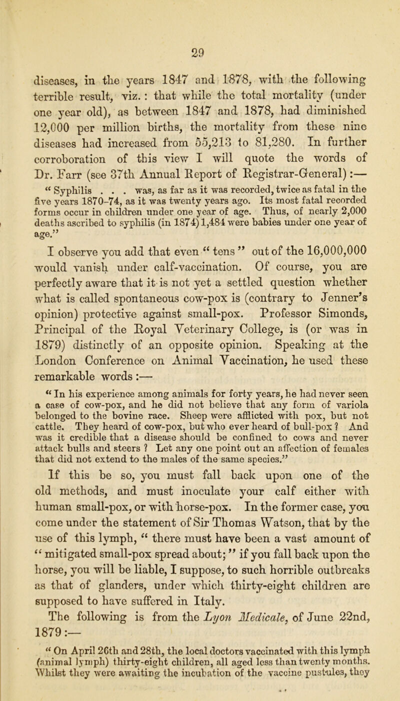 terrible result, viz.: that while the total mortality (under one year old), as between 1847 and 1878, had diminished 12,000 per million births, the mortality from these nine diseases had increased from 55,213 to 81,280. In further corroboration of this view I will quote the words of Dr. Farr (see 37th Annual Report of Registrar-General):— “ Syphilis . . . was, as far as it was recorded, twice as fatal in the five years 1870-74, as it was twenty years ago. Its most fatal recorded forms occur in children under one year of age. Thus, of nearly 2,000 deaths ascribed to syphilis (in 1874)1,484 were babies under one year of age.” I observe you add that even “ tens ” out of the 16,000,000 would vanish under calf-vaccination. Of course, you are perfectly aware that it is not yet a settled question whether what is called spontaneous cow-pox is (contrary to Jenner’s opinion) protective against small-pox. Professor Simonds, Principal of the Royal Veterinary College, is (or was in 1879) distinctly of an opposite opinion. Speaking at the London Conference on Animal Vaccination, he used these remarkable words:— <c In his experience among animals for forty years, he had never seen a case of cow-pox, and he did not believe that any form of variola belonged to the bovine race. Sheep were afflicted with pox, but not cattle. They heard of cow-pox, but who ever heard of bull-pox ? And was it credible that a disease should be confined to cows and never attack bulls and steers ? Let any one point out an affection of females that did not extend to the males of the same species.” If this be so, you must fall back upon one of the old methods, and must inoculate your calf either with human small-pox, or with horse-pox. In the former case, you come under the statement of Sir Thomas Watson, that by the use of this lymph, “ there must have been a vast amount of “ mitigated small-pox spread about; ” if you fall back upon the horse, you will be liable, I suppose, to such horrible outbreaks as that of glanders, under which thirty-eight children are supposed to have suffered in Italy. The following is from the Lyon Medicale, of June 22nd, 1879 a On April 26th and 28th, the local doctors vaccinated with, this lymph (animal lymph) thirty-eight children, all aged less than twenty months. Whilst they were awaiting the incubation of the vaccine pustnles, they