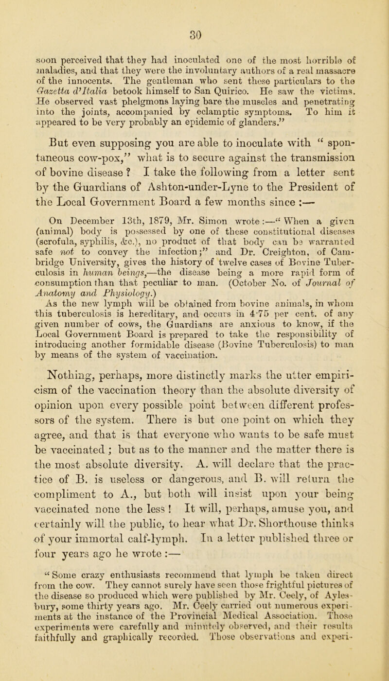 soon perceived that they had inoculated one of the most horrible of maladies, and that they were the involuntary authors of a real massacre of the innocents. The gentleman who sent these particulars to tho Gazetta d’ltalia betook himself to San Quirico. He saw the victims. He observed vast phelgmons laying bare the muscles and penetrating into the joints, accompanied by eclamptic symptoms. To him it -appeared to be very probably an epidemic of glanders.” But even supposing you are able to inoculate with “ spon- taneous cow-pox/’ wliat is to secure against tlie transmission of bovine disease ? I take the following from a letter sent by the Guardians of Ashton-under-Lyne to the President of the Local Government Board a few months since :— On December 13th, 1879, Mr. Simon wrote:—^ When a given (animal) bod}^ is possessed by one of these constitutional diseases (scrofula, syphilis, Ac.), no product of that body can be warranted safe not to convey the infection;” and Dr. Creighton, of Cam- bridge University, gives the history of twelve cases of Bovine Tuber- culosis in human beings,—the disease being a more rapid form of consumption than that peculiar to man. (October No. of Journal of Anatomy and Physiology.) As the new lymph will be obtained from bovine animals, in whom this tuberculosis is hereditary, and occurs in 4-75 per cent, of any given number of cows, the Guardians are anxious to know, if the Local Government Board is prepared to take the responsibility of introducing another formidable disease (Bovine Tuberculosis) to man by means of the system of vaccination. Nothing, perhaps, more distinctly marks the utter empiri- cism of the vaccination theory than the absolute diversity of opinion upon every possible point between different profes- sors of the system. There is but one point on which they agree, and that is that everyone who wants to be safe must be vaccinated ; but as to the manner and the matter there is the most absolute diversity. A. will declare that the prac- tice of B. is useless or dangerous, and B. will return the compliment to A., but both will insist upon your being vaccinated none the less ! It will, perhaps, amuse you, and certainly will the public, to hear what Dr. Shorthouse thinks of your immortal calf-lymph. In a letter published three or four years ago he wrote :— “ Some crazy enthusiasts recommend that lymph be taken direct from the cow. They cannot surely have seen those frightful pictures of the disease so produced which were published by Mr. Ceely, of Ayles- bury, some thirty years ago. Mr. Ceely carried out numerous experi- ments at the instance of the Provincial Medical Association. Those experiments were carefully and minutely observed, and their results faithfully and graphically recorded. Those observations and ex-peri-