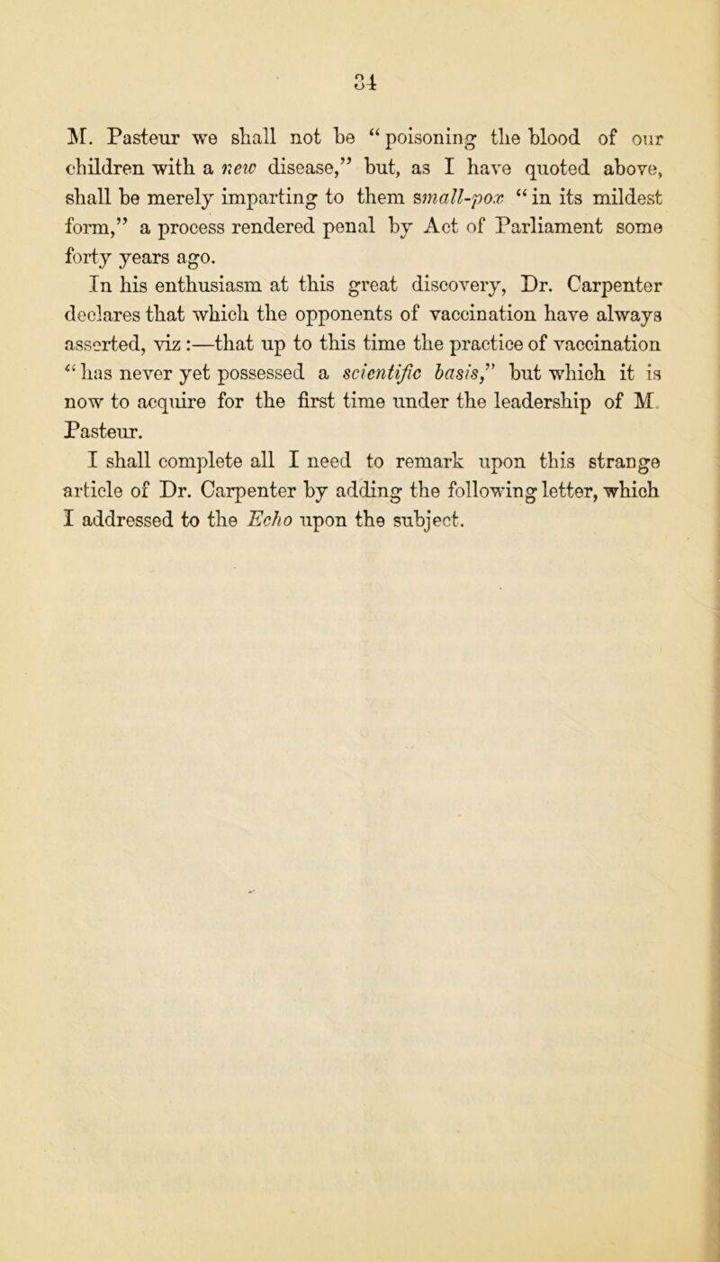84 M. Pasteur we sliall not be “ poisoning tlie blood of our children with a new disease,” but, a3 I have quoted above, shall be merely imparting to them small-pox “ in its mildest form,” a process rendered penal by Act of Parliament some forty years ago. In his enthusiasm at this great discovery, Dr. Carpenter declares that which the opponents of vaccination have always asserted, viz :—that up to this time the practice of vaccination has never yet possessed a scientific basis,'' but which it is now to acquire for the first time under the leadership of M Pasteur. I shall complete all I need to remark upon this strange article of Dr. Carpenter by adding the following letter, which I addressed to the Echo upon the subject.