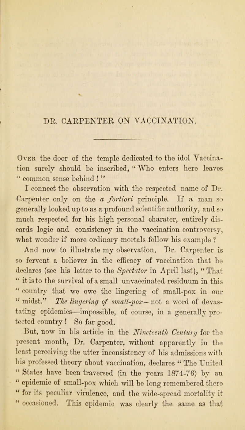 DR. CARPENTER ON VACCINATION. Over the door of the temple dedicated to the idol Vaccina- tion surely should he inscribed, “ Who enters here leaves “ common sense behind ! ” I connect the observation with the respected name of Dr. Carpenter only on the a fortiori principle. If a man so generally looked up to as a profound scientific authority, and so much respected for his high personal charater, entirely dis- cards logic and consistency in the vaccination controversy, what wonder if more ordinary mortals follow his example ? And now to illustrate my observation. Dr. Carpenter is so fervent a believer in the efficacy of vaccination that he declares (see his letter to the Spectator in April last), “ That “ it is to the survival of a small un vaccinated residuum in this country that we owe the lingering of small-pox in our “ midst.” The lingering of small-pox — not a word of devas- tating epidemics—impossible, of course, in a generally pro- tected country ! So far good. But, now in bis article in the Nineteenth Century for the present month, Dr. Carpenter, without apparently in the least perceiving the utter inconsistency of his admissions with Ids professed theory about vaccination, declares “ The United “ States have been traversed (in the years 1874-76) by an “ epidemic of small-pox which will be long remembered there “ for its peculiar virulence, and the wide-spread mortality it “ occasioned. This epidemic was clearly the same as that