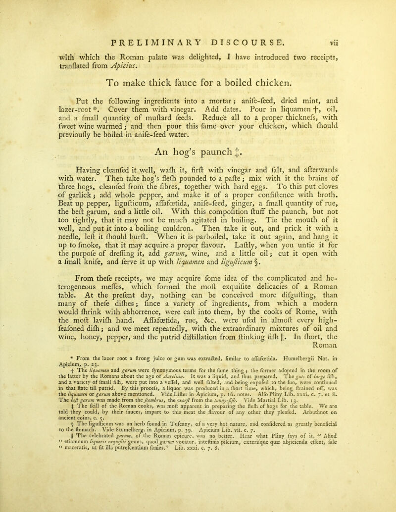 with which the Roman palate was delighted, I have introduced two receipts, tranflated from Apicius. To make thick fauce for a boiled chicken. Put the following ingredients into a mortar; anife-feed, dried mint, and lazer-root * * * §. Cover them with vinegar. Add dates. Pour in liquamen -f*, oil, and a fmall quantity of muftard feeds. Reduce all to a proper thicknefs, with fweet wine warmed; and then pour this fame over your chicken, which fhould previoufly be boiled in anife-feed water. An hog's paunch J. Having cleanfed it wTell, wafli it, firft with vinegar and fait, and afterwards with water. Then take hog’s flelh pounded to a pafte; mix with it the brains of three hogs, cleanfed from the fibres, together with hard eggs. To this put cloves of garlicky add whole pepper, and make it of a proper confiftence with broth. Beat up pepper, ligufticum, afiafcetida, anife-feed, ginger, a fmall quantity of rue, the beft garum, and a little oil. With this compofition fluff the paunch, but not too tightly, that it may not be much agitated in boiling. Tie the mouth of it well, and put it into a boiling cauldron. Then take it out, and prick it with a needle, left it fhould burft. When it is parboiled, take it out again, and hang it up to fmoke, that it may acquire a proper flavour. Laftly, when you untie it for the purpofe of drefiing it, add garum, wine, and a little oil; cut it open with a fmall knife, and ferve it up with liquamen and ligufticum §. From thefe receipts, we may acquire fome idea of the complicated and he- terogeneous mefles, which formed the moft exquifite delicacies of a Roman table. At the prefent day, nothing can be conceived more difgufling, than many of thefe difhes; fince a variety of ingredients, from which a modern would fhrink with abhorrence, were caft into them, by the cooks of Rome, with the moft lavifh hand. Afiafcetida, rue, &c. were ufed in almoft every high- feafoned difh; and we meet repeatedly, with the extraordinary mixtures of oil and wine, honey, pepper, and the putrid diftillation from flunking fifh ||. In fhort, the Roman * From the lazer root a ftrong juice or gum was extracted, fimilar to afiafcetida. Humelbergii Not. in Apicium, p. 23. f The liquamen and garum were fynonymous terms for the fame thing ; the former adopted in the room of the latter by the Romans about the age of Aurelian. It was a liquid, and thus prepared. The guts of large fifh, and a variety of fmall fifh, were put into a veflel, and well falted, and being expoled to the fun, were continued in that flate till putrid. By this procefs, a liquor was produced in a fhort time, which, being drained off, was the liquamen or garum above mentioned. Vide Lifter in Apicium, p. 16. notes. Alfo Pliny Lib. xxxi. c. 7. et 8. The beft garum was made from the fcombrus, the vuorft from the tunny-fifh. Vide Martial Lib. 13. I The fkill of the Roman cooks, was moft apparent in preparing the fiefh of hogs for the table. Wre are told they could, by their fauces, impart to this meat the flavour of any other they pleafed. Arbuthnot on ancient coins, c. 5. § The ligufticum was an herb found in Tufcany, of a very hot nature, and confidered as greatly beneficial to the ftomach. Vide Stumelberg. in Apicium, p. 39. Apicium Lib. vii. c. 7. || The celebrated garum, of the Roman epicure, was no better. Hear what Pliny fays of it, “ Aliud “ etiamnum liquoris exquifiti genus, quod garum vocatur, inteftinis pifcium, cteterifque quae abjicienda effent, fale