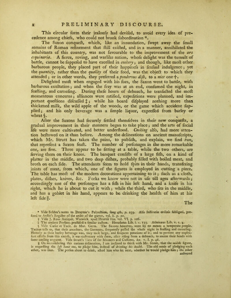 This circular form their jealoufy had devifed, to avoid every idea of pre- cedence among chiefs, who could not brook fubordination The Saxon conqueft, which, like an innundation, fwept away the fmall remains of Roman refinement that ftill exifted, and in a manner, annihilated the inhabitants of this country, was not favourable to the improvement of the ars ccquinaria. A fierce, roving, and warlike nation, whofe delight was the tumult of battle, cannot be fuppofed to have excelled in cookery; and though, like mold other barbarous people, they placed part of their happinefs in fenfual indulgence; yet the quantity, rather than the quality of their food, was the object to which they attended ; or in other words, they preferred a ponderous dijh, to a nice one-f*. Delighted mofl when engaged with his foes, the Saxon went to battle, with barbarous exultation j and when the fray was at an end, confumed the night, in feafting, and caroufing. During thefe hours of debauch, he tranfadled the moft momentous concernsj alliances were ratified, expeditions were planned, and im- portant queftions difcufied $; while his board difplayed nothing more than thickened milk, the wild apple of the woods, or the game which accident fup- pliedj and his only beverage was a fimple liquor, expreffed from barley or wheat §. v- After the Saxons had fecurely fettled themfelves in their new conquefls, a gradual improvement in their manners began to take place; and the arts of focial life were more cultivated, and better underflood. Cooking alfo, had more atten- tion bellowed on it than before. Among the delineations on ancient manufcripts, which Mr. Strutt has taken the pains, to publifh, and explain, we find two, that reprefent a Saxon feafl. The number of perfonages in the more remarkable one, are five. Three appear to be fitting at a table, while the two others, are ferving them on their knees. The banquet confifls of a large fifh, on a kind of platter in the middle, and two deep difhes, probably filled with boiled meat, and broth on each fide. The attendants feem to hold fpits in their hands, transfixing joints of meat, from which, one of the figures is employed in cutting a piece. The table has moll of the modern decorations appertaining to it3 fuch as a cloth, plates, difhes, knives, &c. Forks we know were not in ufe till ages afterwards; accordingly one of the perfonages has a fifh in his left hand, and a knife in his right, which he is about to cut it with3 while the third, who fits in the middle, and has a goblet in his hand, appears to be drinking the health of him at his left fide jj. The * Vide Selden’s notes to Drayton’s Polyolbion, fong 4th, p. 259. Alfo Inftitutio ordinis fubligati, pre- fixed to Anftis’s Regifter of the order of the garter, vol. ii. p. 20. f Vide J. Rous Antiquit. Warwick, apud Hearnii Itin. vol. VI. p. 106. j The ancient Perfians pradlifed a limilar cuftom. Herodotus Lib. i. c. 133. Athenaeus Lib. v. c. 4. $ Vine Ctefar et Tacit, de Mor. Germ. The Saxons however, were by no means a temperate people. Tacitus tells us, that their anceftors, the Germans, frequently paffed the whole night in feafting and caroufing. Homely as their barley beverage was, they took large, and frequent potations of it; and to prevent any unplea- fant effects from this excels, it was cuftomary with them, after riling from a debauch, to anoint their heads with fome cooling unguent. Vide Strutt’s View of the Manners and Cuftoms, &c. v. I. p. 48. || On reconfidering this curious delineation, I am inclined to think with Mr. Strutt, that the middle figure, is requefting the left band one, to pledge him, inftead of drinking his health. The old mode of pledging each other, was thus. The perfon about to drink, alked him who fat next, whether he would pledge him ; the other anfwered