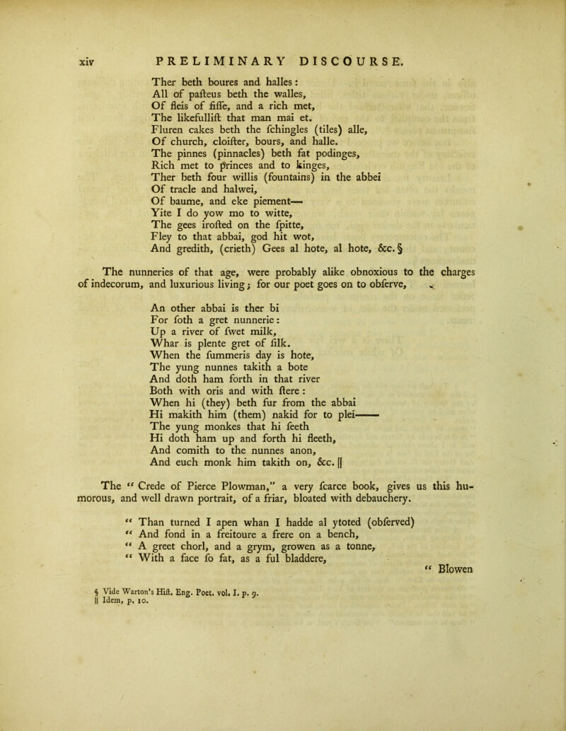 Ther beth boures and halles: All of palteus beth the walles. Of fleis of fide, and a rich met. The likefullift that man mai et. Fluren cakes beth the fchingles (tiles) alle. Of church, cloifter, hours, and halle. The pinnes (pinnacles) beth fat podinges. Rich met to princes and to kinges, Ther beth four willis (fountains) in the abbei Of trade and halwei. Of baume, and eke piement—- Yite I do yow mo to witte. The gees irofted on the fpitte, Fley to that abbai, god hit wot. And gredith, (crieth) Gees al hote, al hote, &c. § The nunneries of that age, were probably alike obnoxious to the charges of indecorum, and luxurious living; for our poet goes on to obferve. An other abbai is ther bi For foth a gret nunnerie: Up a river of fwet milk, Whar is plente gret of iilk. When the fummeris day is hote. The yung nunnes takith a bote And doth ham forth in that river Both with oris and with here : When hi (they) beth fur from the abbai Hi makith him (them) nakid for to plei—— The yung monkes that hi feeth Hi doth ham up and forth hi fleeth. And comith to the nunnes anon. And euch monk him takith on, &c. || The “ Crede of Pierce Plowman,” a very fcarce book, gives us this hu- morous, and well drawn portrait, of a friar, bloated with debauchery. “ Than turned I apen whan I hadde al ytoted (obferved) “ And fond in a freitoure a frere on a bench, “ A greet chorl, and a grym, growen as a tonne, “ With a face fo fat, as a ful bladdere, “ Bio wen § Vide Warton’s Hift. Eng. Poet. vol. I. p. 9. || Idem, p. 10.