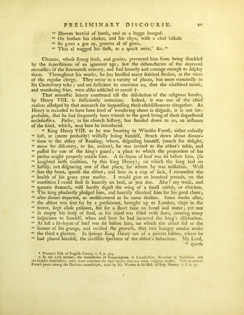 “ Blowen' bretful of breth, and as a bagge honged. “ On bothen his chekes, and his chyn, with a chol lollede “ So greet a gos ey, growen al of grece, <( That al wagged his flefh, as a quick mire,” &c. * Chaucer, whofe ftrong fenfe, and genius, prevented him from being fliackled by the fuperftitions of an ignorant age; faw the debaucheries of the depraved monaftics of the fourteenth century, and had honefty and courage enough to difplay them. Throughout his works, he has levelled many fatirical ftrokes, at the vices of the regular clergy. They occur in a variety of places, but more repeatedly in his Canterbury tales; and are fufficient to convince us, that the cloiftered monk, and wandering friar, were alike addidted to excefs -f*. That monaftic luxury continued till the diifolution of the religious houfes, by Henry VIII. is fufficiently notorious. Indeed, it was one of the chief reafons alledged by that monarch for fupprefimg thefe eftablifhments altogether. As Henry is recorded to have been fond of wandering about in difguife, it is not im- probable, that he had frequently been witnefs to the good living of thefe fequeftered ecclefiaftics. Fuller, in his church hiftory, has handed down to us, an inftance of the kind, which, may here be introduced. “ King Henry VIII. as he was hunting in Windfor Foreft, either cafually “ loft, or (more probably) wilfully lofing himfelf, ftruck down about dinner- “ time to the abbey of Reading, where, difguifing himfelf, (much for delight, ** more for difcovery, to fee, unfeen), he was invited to the abbot’s table, and “ pafled for one of the king’s guard ; a place to which the proportion of his perfon might properly entitle him. A fir-loyne of beef was fet before him, (fo- “ knighted faith tradition, by this king Henry); on which the king laid on <x luftily, not difgracing one of that place, for whom he was miftaken. Well ** fare thy heart, quoth the abbot; and here in a cup of fack, I remember the “ health of his grace your mafter. I would give an hundred pounds, on the “ condition I could feed fo heartily on beef, as you doe. Alas ! my weak, and “ queazie ftomach, will hardly digeft the wing of a fmall rabbit, or chicken. <e The king pleafantly pledged him, and heartily thanked him for his good cheer ; tc after dinner departed, as undifcovered as he came thither. Some weeks after, *( the abbot was fent for by a purfuivant, brought up to London, clapt in the “ tower, kept clofe prifoner, fed for a fhort time on bread and water; yet not “ fo empty his body of food, as his mind was filled with fears, creating many “ fufpicions to himfelf, when and how he had incurred the king’s difpleafure. “ At laft a fir-loyne of beef was fet before him, on which the abbot fed as the “ farmer of his grange, and verified the proverb, that two hungry meales make “ the third a glutton. In fprings King Henry out of a private lobbie, where he “ had placed himfelf, the invifible fpedtator of the abbot’s behaviour. My Lord, “ quoth \ * Warton’s Hift. of Englilh Poetry, v. I. p. 304. f In the 13th century, the monafteries of Sempringham in Lincolnfliire, Eeverley in Yorkihire, and the knights hofpitallers, were more notorious for their luxury than any other- religious houfes. Vide an ancient French poem among the Harleian manufcripts, cited by Mr. Warton in his Hift. of Eng. Poetry, v. I. p. 37.