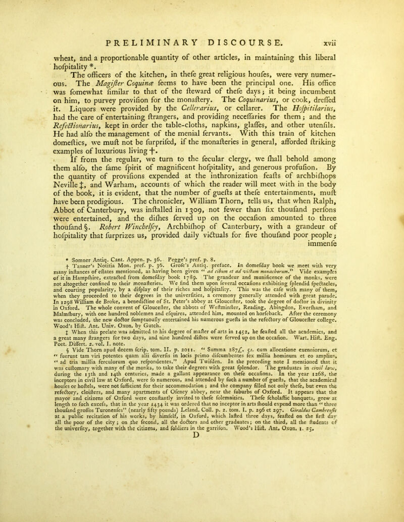 wheat, and a proportionable quantity of other articles, in maintaining this liberal hofpitality * * * §. The officers of the kitchen, in thefe great religious houfes, were very numer- ous. The Magifter Coquina feems to have been the principal one. His office was fomewhat fimilar to that of the fteward of thefe days; it being incumbent on him, to purvey provifion for the monaftery. The Coquinarius, or cook, dreffed it. Liquors were provided by the Cellerariust or cellarer. The Hojpitilarius, had the care of entertaining ftrangers, and providing neceffaries for them; and the Refettionariusy kept in order the table-cloths, napkins, glaffies, and other utenfils. He had alfo the management of the menial fervants. With this train of kitchen domeftics, we mull not be furprifed, if the monafteries in general, afforded ftriking examples of luxurious living -f. i If from the regular, we turn to the fecular clergy, we ffiall behold among them alfo, the fame fpirit of magnificent hofpitality, and generous profufion. By the quantity of provifions expended at the inthronization feafts of archbiffiops Neville J, and Warham, accounts of which the reader will meet with in the body of the book, it is evident, that the number of guefts at thefe entertainments, muff have been prodigious. The chronicler, William Thorn, tells us, that when Ralph, Abbot of Canterbury, was inftalled in 1309, not fewer than fix thoufand perfons were entertained, and the diffies ferved up on the occafion amounted to three thoufand §. Robert WinchelJeyy Archbiffiop of Canterbury, with a grandeur of hofpitality that furprizes us, provided daily victuals for five thoufand poor people; immenfe * Somner Antiq. Cant. Appen. p. 36. Pegge’s pref. p. 8. f Tanner’s Notitia Mon. pref. p. 36. Grofe’s Antiq. preface. In domefday book we meet with very many inftances of eftates mentioned, as having been given “ ad ciburn et ad •viftum monachorum.” Vide examples of itin Hamplhire, extracted from domefday book 1789. The grandeur and munificence of the monks, were not altogether confined to their monafteries. We find them upon feveral occafions exhibiting fplendid fpeftacles, and courting popularity, by a difplay of their riches and hofpitality. This was the cafe with many of them, when they proceeded to their degrees in the univerfities, a ceremony generally attended with great parade. In 1298 William de Broke, a benediftine of St. Peter’s abbey at Gloucefter, took the degree of doftor in divinity in Oxford. The whole convent of Gloucefter, the abbots of Weftminfter, Reading, Abingdon, Everfham, and Malmfbury, with one hundred noblemen and efquires, attended him, mounted on horfeback. After the ceremony was concluded, the new doftor fumptuoufly entertained his numerous guefts in the refeftory of Gloucefter college. Wood’s Hift. Ant. Univ. Oxon. by Gutch. J When this prelate was admitted to his degree of mailer of arts in 1452, he feafted all the academics, and a great many ftrangers for two days, and nine hundred diihes were ferved up on the occafion. Wart. Hift. Eng. Poet. Diflert. 2. vol. I. note. § Vide Thorn apud decern fcrip. tom. II. p. 2011. “ Summa 287^. 5/. cum allocatione exenniorum, et “ fuerunt tarn viri potentes quam alii diverfis in locis primo difcumbentes fex millia hominum et eo amplius, “ ad tria millia ferculorum quo refpondentes.” Apud Twifden. In the preceding note I mentioned that it was cuftomary with many of the monks, to take their degrees with great fplendor. The graduates in civil lavj, during the 13th and 14th centuries, made a gallant appearance on thefe occafions. In the year 1268, the inceptors in civil law at Oxford, were fo numerous, and attended by fuch a number of guefts, that the academical houfes or hoftels, were not fufficient for their accommodation ; and the company filled not only thefe, but even the refeftory, cloifters, and many apartments of Ofeney abbey, near the fuburbs of Oxford. It appears that the mayor and citizens of Oxford were conftantly invited to thefe folemnities. Thefe fcholaftic banquets, grew at length to fuch excefs, that in the year 1434 it was ordered that no inceptor in arts Ihould expend more than “ three thoufand groffos Turonenfes” (nearly fifty pounds) Leland. Coll. p. z. tom. I. p. 296 et 297. Giraldus Cambrenjts at a public recitation of his works, by himfelf, in Oxford, which lafted three days, feafted on the firft day all the poor of the city ; on ,the fecond, all the doftors and other graduates; on the third, all the ftudents of the univerfity, together with the citizens, and foldiers in the garrifon. Wood’s Hift. Ant. Oxon. 1. 25.