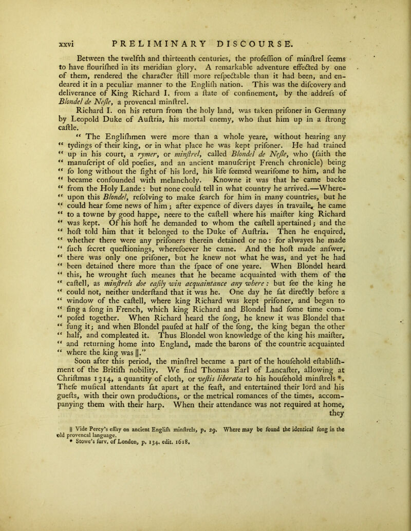 Between the twelfth and thirteenth centuries, the profeffion of minllrel feems to have flourifhed in its meridian glory. A remarkable adventure effected by one of them, rendered the character flill more refpedtable than it had been, and en- deared it in a peculiar manner to the Englifh nation. This was the difcovery and deliverance of King Richard I. from a flate of confinement, by the addrefs of Blonde1 de Nefle, a provencal minflrel. Richard I. on his return from the holy land, was taken prifoner in Germany by Leopold Duke of Auflria, his mortal enemy, who fhut him up in a flrong caflle. “ The Englishmen were more than a whole yeare, without hearing any “ tydings of their king, or in what place he was kept prifoner. He had trained “ up in his court, a rymer, or minjlrel, called Blondel de Nejle, who (faith the “ manufcript of old poefies, and an ancient manufcript French chronicle) being “ fo long without the fight of his lord, his life feemed wearifome to him, and he “ became confounded with melancholy. Knowne it was that he came backe “ from the Holy Lande : but none could tell in what country he arrived.—Where- “ upon this Blondel, refolving to make fearch for him in many countries, but he “ could hear fome news of him ; after expence of divers dayes in travaile* he came “ to a towne by good happe, neere to the caflell where his maifter king Richard “ was kept. Of his hofl he demanded to whom the caflell apertained; and the “ hofl told him that it belonged to the Duke of Auflria. Then he enquired, whether there were any prisoners therein detained or no: for alwayes he made “ fuch fecret queflionings, wherefoever he came. And the hofl made anfwer, '* there was only one prifoner, but he knew not what he was, and yet he had “ been detained there more than the fpace of one yeare. When Blondel heard “ this, he wrought fuch meanes that he became acquainted with them of the “ caflell, as minjlrels doe eajily -win acquaintance any where: but fee the king he “ could not, neither underfland that it was he. One day he fat diredtly before a “ window of the caflell, where king Richard was kept prifoner, and began to ** fing a fong in French, which king Richard and Blondel had fome time com- “ pofed together. When Richard heard the fong, he knew it was Blondel that “ lung it; and when Blondel paufed at half of the fong, the king began the other “ half, and compleated it. Thus Blondel won knowledge of the king his maifter, “ and returning home into England, made the barons of the countrie acquainted “ where the king was ||.” Soon after this period, the minflrel became a part of the houfehold eftablifh- ment of the Britifh nobility. We find Thomas Earl of Lancafler, allowing at Chriflmas 1314, a quantity of cloth, or vejlis liberata to his houfehold minftrels*. Thefe mufical attendants fat apart at the feafl, and entertained their lord and his guefls, with their own productions, or the metrical romances of the times, accom- panying them with their harp. When their attendance was not required at home, they II Vide Percy’s eflay on ancient Englifh minftrels, p, 29. Where may be found the identical fong in the ©Id provencal language. • Stowe’s furv, of London, p. 134. edit. 1618,