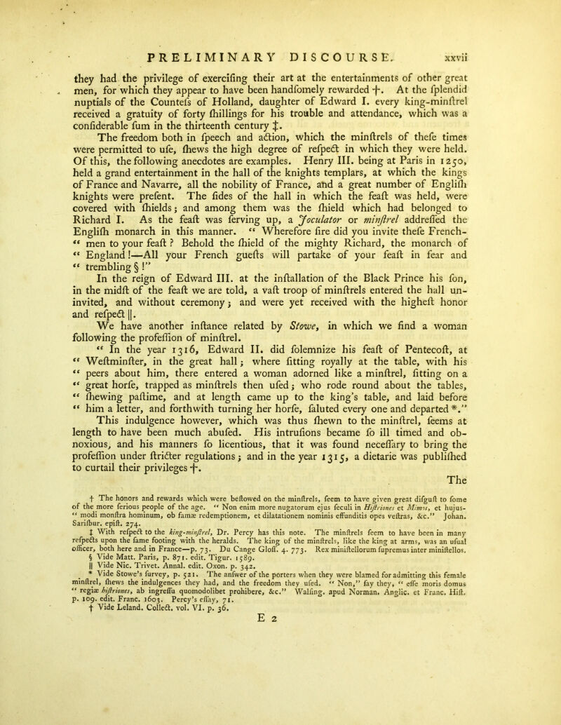 they had the privilege of exercifing their art at the entertainments of other great men, for which they appear to have been handfomely rewarded *f\ At the fplendid nuptials of the Countefs of Holland, daughter of Edward I. every king-minftrel received a gratuity of forty {hillings for his trouble and attendance, which was a confiderable fum in the thirteenth century J. The freedom both in fpeech and adtion, which the minftrels of thefe times were permitted to ufe, (hews the high degree of refpedt in which they were held. Of this, the following anecdotes are examples. Henry III. being at Paris in 1250, held a grand entertainment in the hall of the knights templars, at which the kings of France and Navarre, all the nobility of France, and a great number of Englifli knights were prefent. The fides of the hall in which the feaft was held, were covered with fhields; and among them was the fhield which had belonged to Richard I. As the feaft was ferving up, a Joculator or minjirel addrefled the Englifh monarch in this manner. “ Wherefore fire did you invite thefe French- “ men to your feaft ? Behold the ihield of the mighty Richard, the monarch of “ England!—All your French guefts will partake of your feaft in fear and “ trembling § !” In the reign of Edward III. at the inftallation of the Black Prince his fon, in the midft of the feaft we are told, a vaft troop of minftrels entered the hall un- invited, and without ceremony3 and were yet received with the higheft honor and refpedt |]. We have another inftance related by Stowe, in which we find a woman following the profeflion of minftrel. te In the year 1316, Edward II. did folemnize his feaft of Pentecoft, at “ Weftminfter, in the great hall; where fitting royally at the table, with his “ peers about him, there entered a woman adorned like a minftrel, fitting on a “ great horfe, trapped as minftrels then ufed3 who rode round about the tables, “ fhewing paftime, and at length came up to the king’s table, and laid before “ him a letter, and forthwith turning her horfe, faluted every one and departed This indulgence however, which was thus fhewn to the minftrel, feems at length to have been much abufed. His intrufions became fo ill timed and ob- noxious, and his manners fo licentious, that it was found neceffary to bring the profeflion under ftridter regulations3 and in the year 1315, a dietarie was published to curtail their privileges *f*. The f The honors and rewards which were beflowed on the minftrels, feem to have given great difguft to fome of the more ferious people of the age. “ Non enim more nugatorum ejus feculi in Hiftriones et Minns, et hujus- “ modi monlira hominum, ob famas redemptionem, et dilatationem nominis effunditis opes veftras, &c.” Johan. Sarifbur. epift. 274. t With refpeft to the king-minftrel, Dr. Percy has this note. The minftrels feem to have been in many refpedts upon the fame footing with the heralds. The king of the minftrels, like the king at arms, was an ufual officer, both here and in France—p. 73. Du Cange doff. 4. 773. Rex miniftellorum fupremus inter miniftellos. § Vide Matt. Paris, p. 871. edit. Tigur. 1589. || Vide Nic. Trivet. Annal. edit. Oxon. p. 342. * Vide Stowe’s, furvey, p. 521. The anfwer of the porters when they were blamed for admitting this female minftrel, fhews the indulgences they had, and the freedom they ufed. “ Non,” fay they, « effe inoris domus “ regiae hiftriones, ab ingreffu quomodolibet prohibere, &c.” Walfjng. apud Norman. Anglic, et Franc. Hilt, p. 109. edit. Franc. 1603. Percy’s effay, 71. •f Vide Leland. Colledt, vol. VI. p. 36. E 2