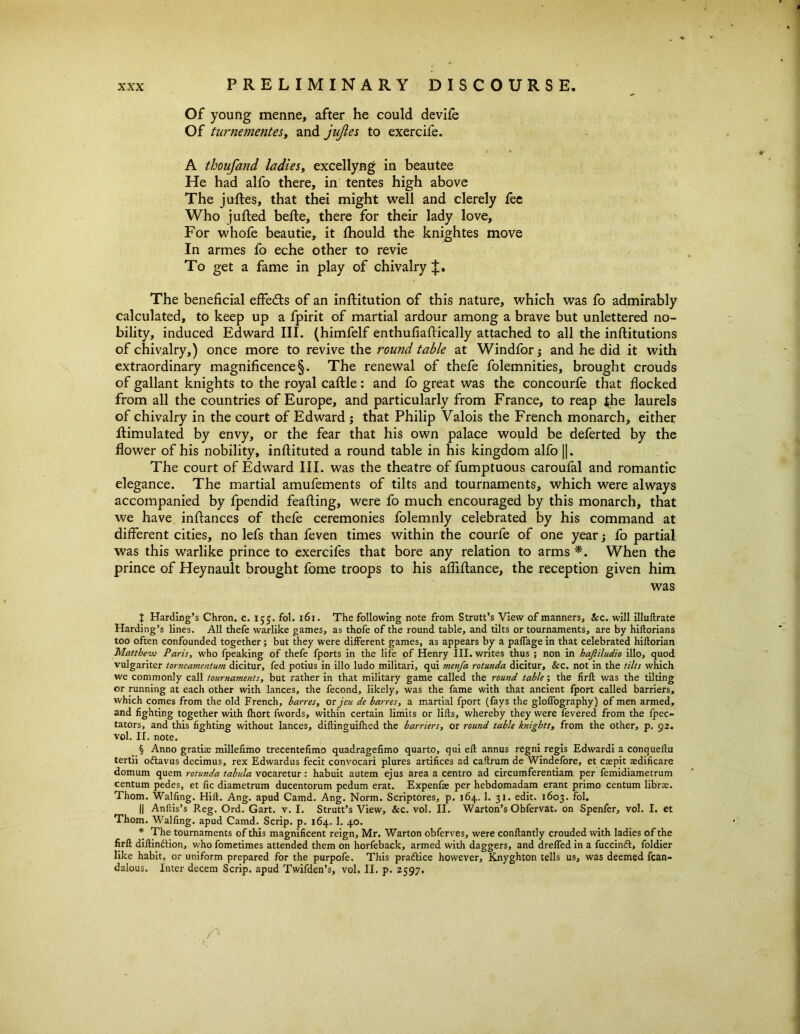 Of young menne, after he could devife Of turnementes, and jujles to exercife. A thoufand ladies, excellyng in beau tee He had alfo there, in tentes high above The juftes, that thei might well and clerely fee Who jutted bette, there for their lady love, For whofe beautie, it fhould the knightes move In armes fo eche other to revie To get a fame in play of chivalry The beneficial effects of an inftitution of this nature, which was fo admirably calculated, to keep up a fpirit of martial ardour among a brave but unlettered no- bility, induced Edward III. (himfelf enthufiattically attached to all the institutions of chivalry,) once more to revive the round table at Windfor; and he did it with extraordinary magnificence §. The renewal of thefe folemnities, brought crouds of gallant knights to the royal cattle: and fo great was the concourfe that flocked from all the countries of Europe, and particularly from France, to reap the laurels of chivalry in the court of Edward ; that Philip Valois the French monarch, either ttimulated by envy, or the fear that his own palace would be deferted by the flower of his nobility, inftituted a round table in his kingdom alfo ||. The court of Edward III. was the theatre of fumptuous caroufal and romantic elegance. The martial amufements of tilts and tournaments, which were always accompanied by fpendid feafting, were fo much encouraged by this monarch, that we have inftances of thefe ceremonies folemnly celebrated by his command at different cities, no lefs than feven times within the courfe of one year; fo partial was this warlike prince to exercifes that bore any relation to arms *. When the prince of Heynault brought fome troops to his affittance, the reception given him was J Harding’s Chron. c. 155. fol. 161. The following note from Strutt’s View of manners. Sec. will illuftrate Harding’s lines. All thefe warlike games, as thofe of the round table, and tilts or tournaments, are by hiftorians too often confounded together; but they were different games, as appears by a palfage in that celebrated hiftorian Matthew Paris, who fpeaking of thefe fports in the life of Henry III. writes thus ; non in hajiiludio illo, quod vulgariter torneamentusn dicitur, fed potius in illo ludo militari, qui menfa rotunda dicitur, &c. not in the tilts which we commonly call tournaments, but rather in that military game called the round table; the firft was the tilting or running at each other with lances, the fecond, likely, was the fame with that ancient fport called barriers, which comes from the old French, barres, or jeu de barres, a martial fport (fays the gloffography) of men armed, and fighting together with fhort fwords, within certain limits or lifts, whereby they were fevered from the fpec- tators, and this fighting without lances, diftinguifhed the barriers, or round table knights, from the other, p. 92. vol. II. note. § Anno gratias millefimo trecentefimo quadragefimo quarto, qui eft annus regni regis Edwardi a conqueftu tertii oftavus decimus, rex Edwardus fecit convocari plures artifices ad caftrum de Windefore, et caepit aedificare domum quern rotunda tabula vocaretur: habuit autem ejus area a centro ad circumferentiam per femidiametrum centum pedes, et fic diametrum ducentorum pedum erat. Expenfae per hebdomadam erant primo centum libras. Thom. Walfing. Hid. Ang. apud Camd. Ang. Norm. Scriptores, p. 164. 1. 31. edit. 1603. fol. || Anftis’s Reg. Ord. Gart. v. I. Strutt’s View, &c. vol. II. Warton’s Obfervat. on Spenfer, vol. I. et Thom. Walfmg. apud Camd. Scrip, p. 164. 1. 40. * The tournaments of this magnificent reign, Mr. Warton obferves, were conftantly crouded with ladies of the firft diftinftion, who fometimes attended them on horfeback, armed with daggers, and dreffed in a fuccinft, foldier like habit, or uniform prepared for the purpofe. This practice however, Knyghton tells us, was deemed fcan- dalous. Inter decern Scrip, apud Twifden’s, vol. II. p. 2597.