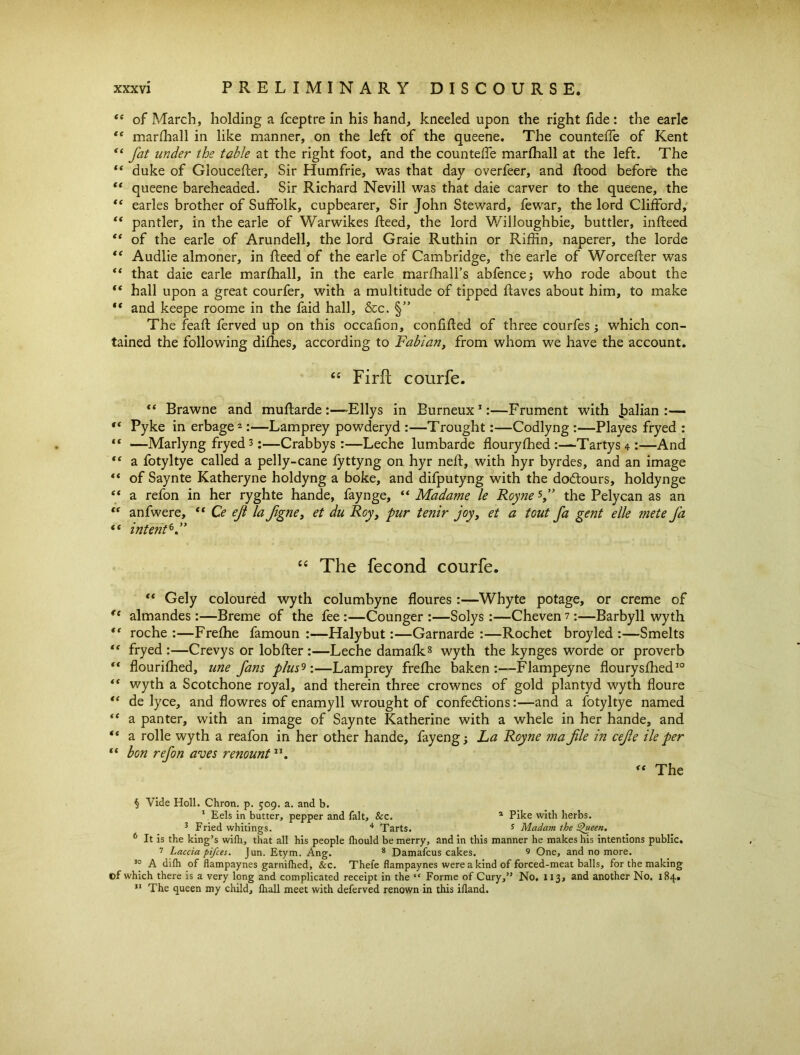 “ of March, holding a fceptre in his hand, kneeled upon the right fide: the earle “ marfliall in like manner, on the left of the queene. The countelfe of Kent “ fat under the table at the right foot, and the countelfe marfliall at the left. The “ duke of GloucePcer, Sir Humfrie, was that day overfeer, and Rood before the “ queene bareheaded. Sir Richard Nevill was that daie carver to the queene, the “ earles brother of Suffolk, cupbearer. Sir John Steward, fewar, the lord Clifford, “ pantler, in the earle of Warwikes Reed, the lord Willoughbie, buttler, inReed “ of the earle of Arundell, the lord Graie Ruthin or Riflin, naperer, the lorde “ Audlie almoner, in Reed of the earle of Cambridge, the earle of WorceRer was “ that daie earle marfliall, in the earle marRiall’s abfence; who rode about the  hall upon a great courfer, with a multitude of tipped Raves about him, to make “ and keepe roome in the faid hall, &c. §” The feafl ferved up on this occafion, conRRed of three courfes; which con- tained the following diflies, according to Fabian, from whom we have the account. 44 Firft courfe. “ Brawne and muRarde :—dEllys in Burneux1:—Frument with Jaalian :— “ Pyke in erbage2:—Lamprey powderyd :—Trought:—Codlyng :—Playes fryed : “ —Marlyng fryed 8;—Crabbys :—Leche lumbarde floury Shed :—Tartys 4 :—And  a fotyltye called a pelly-cane fyttyng on hyr nefl, with hyr byrdes, and an image “ of Saynte Katheryne holdyng a boke, and difputyng with the doCtours, holdynge “ a refon in her ryghte hande, faynge, “ Madame le Roynes,” the Pelycan as an t( anfwere, “ Ce ejl la figne, et du Roy, pur tenir joy, et a tout fa gent elle mete fa t( intent6.” 44 The fecond courfe. “ Gely coloured wyth columbyne floures :—Whyte potage, or creme of re almandes:—Breme of the fee :—Counger :—Solys :—Cheven 1:—Barbyll wyth “ roche :—Freflie famoun :—Halybut:—Garnarde :—Rochet broyled :—Smelts “ fryed :—Crevys or lobfler :—Leche damaflc8 wyth the kynges worde or proverb “ flourished, une fans plus'*:—Lamprey freflie baken :—Flampeyne flourysfhed10 “ wyth a Scotchone royal, and therein three crownes of gold plantyd wyth floure “ de lyce, and flowres of enamyll wrought of confections:—and a fotyltye named *c a panter, with an image of Saynte Katherine with a whele in her hande, and “ a rolle wyth a reafon in her other hande, fayeng; La Royne mafile in cefie ile per “ bon refon aves renount11. <( The § Vide Holl. Chron. p. 509. a. and b. 1 Eels in butter, pepper and fait, &c. 1 Pike with herbs. 3 Fried whitings. 4 Tarts. 5 Madam the Shteett. 6 It is the king’s wilh, that all his people Ihould be merry, and in this manner he makes his intentions public. 7 Laccia pifces. Jun. Etym. Ang. 8 Damafcus cakes. 9 One, and no more. 10 A dilh of flampaynes garnilhed, &c. Thefe flampaynes were a kind of forced-meat balls, for the making of which there is a very long and complicated receipt in the “ Forme of Cury,” No. 113, and another No. 184. 11 The queen my child, fhall meet with deferved renown in this ifland.