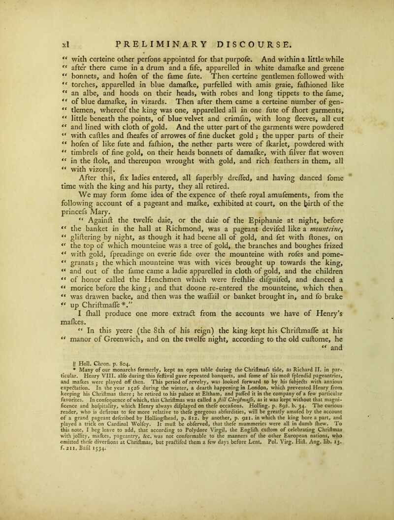 “ with certeine other perfons appointed for that purpofe. And within a little while after there came in a drum and a fife, apparelled in white damafke and greene “ bonnets, and hofen of the fame fute. Then certeine gentlemen followed with “ torches, apparelled in blue damafke, purfelled with amis graie, faflfioned like “ an albe, and hoods on their heads, with robes and long tippets to the fame, “ of blue damafke, in vizards. Then after them came a certeine number of gen- tlemen, whereof the king was one, apparelled all in one fute of fhort garments, “ little beneath the points, of blue velvet and crimfin, with long fleeves, all cut and lined with cloth of gold. And the utter part of the garments were powdered “ with caftles and fheafes of arrowes of fine ducket gold the upper parts of their “ hofen of like fute and fafliion, the nether parts were of fkarlet, powdered with “ timbrels of fine gold, on their heads bonnets of damafke, with filver flat woven “ in the dole, and thereupon wrought with gold, and rich feathers in them, all “ with vizors||. After this, fix ladies entered, all fuperbly drefled, and having danced fome time with the king and his party, they all retired. We may form fome idea of the expence of thefe royal amufements, from the following account of a pageant and mafke, exhibited at court, on the birth of the princefs Mary. “ Againft the twelfe daie, or the daie of the Epiphanie at night, before tc the banket in the hall at Richmond, was a pageant devifed like a mounteine, “ gliftering by night, as though it had beene all of gold, and fet with Aones, on the top of which mounteine was a tree of gold, the branches and boughes frized <( with gold, fpreadinge on everie fide over the mounteine with rofes and pome- “ granats3 the which mounteine was with vices brought up towards the king, “ and out of the fame came a ladie apparelled in cloth of gold, and the children €t of honor called the Henchmen which were frelhlie difguifed, and danced a “ morice before the king3 and that doone re-entered the mounteine, which then “ was drawen backe, and then was the waflail or banket brought in, and fo brake fe up Chrifimafle I fhall produce one more extract from the accounts we have of Henry’s mafkes. “ In this yeere (the 8th of his reign) the king kept his Chriftmafle at his “ manor of Greenwich, and on the twelfe night, according to the old cuftome, he “ and || Holl. Chron. p. 804. * Many of our monarchs formerly, kept an open table during the Chriftmafs tide, as Richard II. in par- ticular. Henry VIII. alfo during this feftival gave repeated banquets, and fome of his moll fplendid pageantries, and mafkes were played off then. This period of revelry, was looked forward to by his fubjeds with anxious expeflation. In the year 1526 during the winter, a dearth happening in London, which prevented Henry from keeping his Chriltmas there ; he retired to his palace at Eltham, and palled it in the company of a few particular favorites. In confequence of which, this Chriltmas was called a Jiill Chriftma/fe, as it was kept without that magni- ficence and hofpitality, which Henry always difplayed on thefe occafions. Holling. p. 892. b. 34. The curious reader, who is defirous to fee more relative to thefe gorgeous abfurdities, will be greatly amufed by the account of a grand pageant defcribed by Hollinglhead, p. 812. by another, p. 921. in which the king bore a part, and played a trick on Cardinal Wolfey. It mull be obferved, that thefe mummeries were all in dumb lhew. To this note, I beg leave to add, that according to Polydore Virgil, the Englilh cultom of celebrating Chriltmas with jollity, malkes, pageantry, Sec. was not conformable to the manners of the other European nations, who omitted thefe diverfions at Chriltmas, but pradifed them a few days before Lent. Pol. Virg. Hill. Ang. lib. 13. f. 2x1. Bafil 1534.