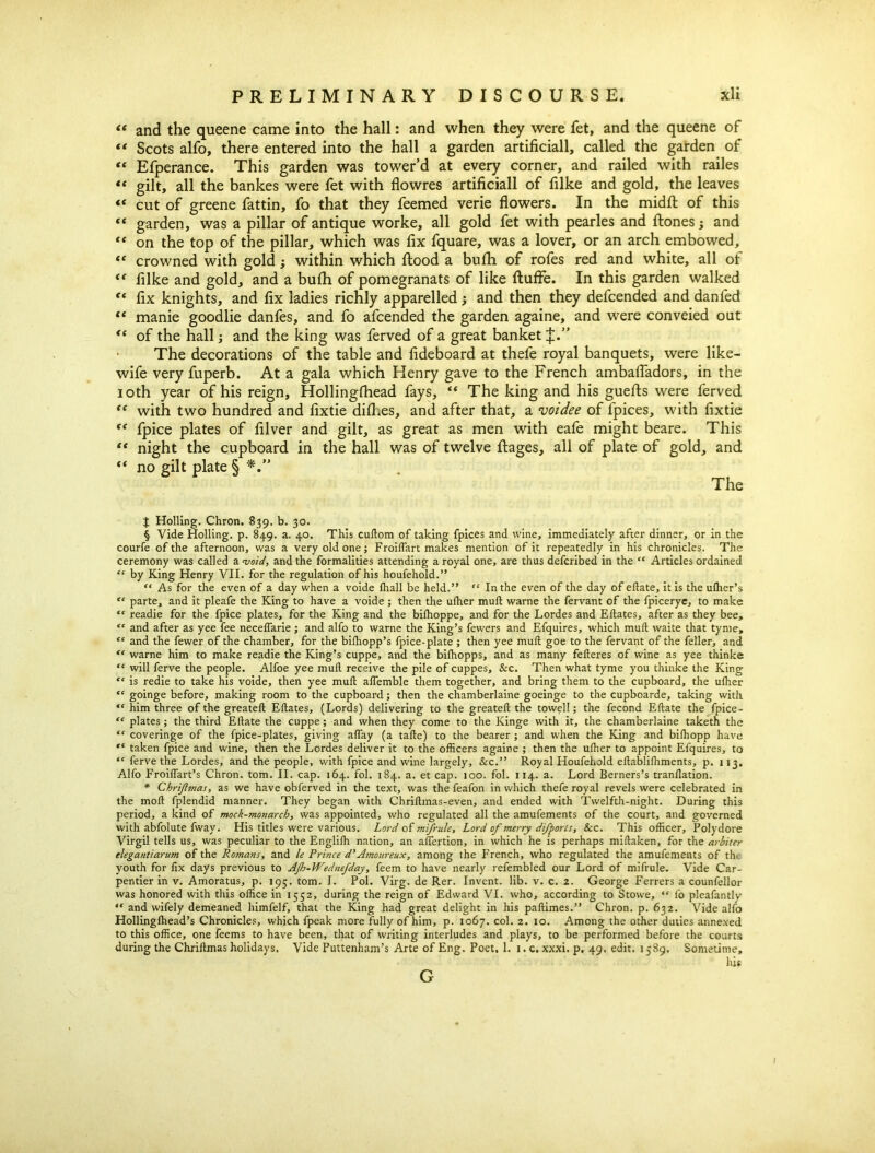 “ and the queene came into the hall: and when they were fet, and the queene of “ Scots alfo, there entered into the hall a garden artificiall, called the garden of “ Efperance. This garden was tower’d at every corner, and railed with railes “ gilt, all the bankes were fet with flowres artificiall of filke and gold, the leaves “ cut of greene fattin, fo that they feemed verie flowers. In the midfl: of this “ garden, was a pillar of antique worke, all gold fet with pearles and Hones; and 4 4 on the top of the pillar, which was fix fquare, was a lover, or an arch embowed, 44 crowned with gold; within which flood a bufh of rofes red and white, all ot 44 filke and gold, and a bufh of pomegranats of like fluffe. In this garden walked 44 fix knights, and fix ladies richly apparelled; and then they defcended and dan fed 44 manie goodlie danfes, and fo afcended the garden againe, and were conveied out 44 of the hall; and the king was ferved of a great banket J.” • The decorations of the table and fideboard at thefe royal banquets, were like- wife very fuperb. At a gala which Henry gave to the French ambafladors, in the ioth year of his reign, Hollingfhead fays, 44 The king and his guefts were ferved 44 with two hundred and fixtie difl.es, and after that, a voidee of fpices, with fixtie 44 fpice plates of filver and gilt, as great as men with eafe might beare. This 44 night the cupboard in the hall was of twelve ftages, all of plate of gold, and 44 no gilt plate § *.*' The J Holling. Chron. 839. b. 30. § Vide Holling. p. 849. a. 40. This cudom of taking fpices and wine, immediately after dinner, or in the courfe of the afternoon, was a very old one; FroilTart makes mention of it repeatedly in his chronicles. The ceremony was called a void, and the formalities attending a royal one, are thus defcribed in the “ Articles ordained “ by King Henry VII. for the regulation of his houfehold.” “ As for the even of a day when a voide lhall be held.” “ In the even of the day of ellate, it is the ulher’s “ parte, and it pleafe the King to have a voide ; then the ulher mull warne the fervant of the fpicerye, to make “ readie for the fpice plates, for the King and the bilhoppe, and for the Lordes and Edates, after as they bee, “ and after as yee fee necelfarie ; and alfo to warne the King’s fewers and Efquires, which mull waite that tynie, “ and the fewer of the chamber, for the bifhopp’s fpice-plate ; then yee mud goe to the fervant of the feller, and <c warne him to make readie the King’s cuppe, and the bifhopps, and as many federes of wine as yee thinke “ will ferve the people. Alfoe yee mud receive the pile of cuppes, &c. Then what tyme you thinke the King “ is redie to take his voide, then yee mud ademble them together, and bring them to the cupboard, the uffier “ goinge before, making room to the cupboard; then the chamberlaine goeinge to the cupboarde, taking with “ him three of the greated Edates, (Lords) delivering to the greated the towel!; the fecond Edate the fpice- “ plates; the third Edate the cuppe; and when they come to the Kinge with it, the chamberlaine taketh the “ coveringe of the fpice-plates, giving aflay (a tade) to the bearer ; and when the King and bidiopp have “ taken fpice and wine, then the Lordes deliver it to the officers againe ; then the uffier to appoint Efquires, to “ ferve the Lordes, and the people, with fpice and wine largely, &c.” Royal Houfehold edabliffiments, p. 113. Alfo Froidart’s Chron. tom. II. cap. 164. fol. 184. a. et cap. 100. fol. 114. a. Lord Berners’s trandation. * Chrijlmas, as we have obferved in the text, was the feafon in which thefe royal revels were celebrated in the mod fplendid manner. They began with Chridmas-even, and ended with Twelfth-night. During this period, a kind of mock-monarch, was appointed, who regulated all the amufements of the court, and governed with abfolute fway. His titles were various. Lord of mi/rule. Lord of merry difporis, &c. This officer, Polydore Virgil tells us, was peculiar to the Englifh nation, an adertion, in which he is perhaps midaken, for the arbiter elegantiarum of the Romans, and le Prince d'Amoureux, among the French, who regulated the amufements of th. youth for fix days previous to AJh-Wednefday, feem to have nearly refembled our Lord of mifrule. Vide Car- pentier in v. Amoratus, p. 195. tom. I. Pol. Virg. de Rer. Invent, lib. v. c. 2. George Ferrers a counfellor was honored with this office in 1552, during the reign of Edward VI. who, according to Stowe, “ fo pleafantly “ and wifely demeaned himfelf, that the King had great delight in his padimes.” Chron. p. 632. Vide alfo Hollinglhead’s Chronicles, which fpeak more fully of him, p. 1067. col. 2. 10. Among the other duties annexed to this office, one feems to have been, that of writing interludes and plays, to be performed before the courts during the Chridmas holidays. Vide Puttenham’s Arte of Eng. Poet. 1. 1. c. xxxi. p. 49. edit. 1589. Sometime, his G