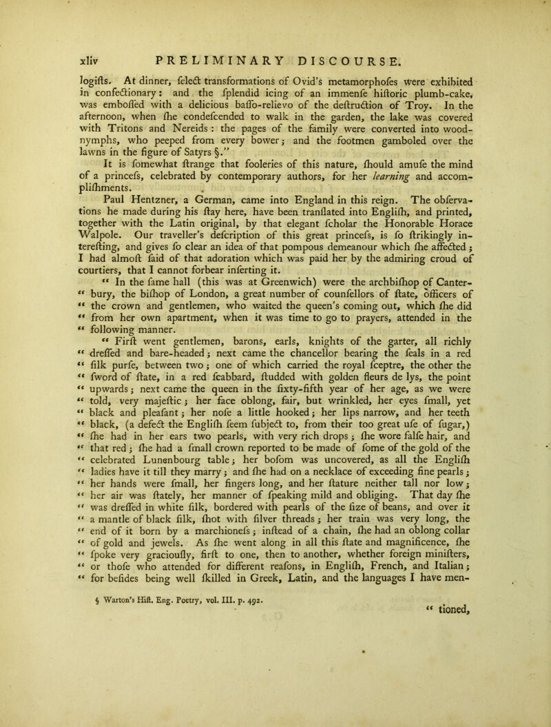 logifts. At dinner, feled: transformations of Ovid’s metamorphofes were exhibited in confedtionary: and the fplendid icing of an immenfe hidoric plumb-cake, was emboded with a delicious baffo-relievo of the dedrudtion of Troy. In the afternoon, when fhe condefcended to walk in the garden, the lake was covered with Tritons and Nereids : the pages of the family were converted into wood- nymphs, who peeped from every bower; and the footmen gamboled over the lawns in the figure of Satyrs §.” It is fomewhat ftrange that fooleries of this nature, fhould amufe the mind of a princefs, celebrated by contemporary authors, for her learning and accom- plishments. Paul Hentzner, a German, came into England in this reign. The obferva- tions he made during his day here, have been tranflated into Englifh, and printed, together with the Latin original, by that elegant fcholar the Honorable Horace Walpole. Our traveller’s defcription of this great princefs, is fo drikingly in- tereding, and gives fo clear an idea of that pompous demeanour which fhe affedted; I had almod faid of that adoration which was paid her by the admiring croud of courtiers, that I cannot forbear inferting it. “ In the fame hall (this was at Greenwich) were the archbifhop of Canter- “ bury, the bifhop of London, a great number of counfellors of date, officers of “ the crown and gentlemen, who waited the queen’s coming out, which fhe did ** from her own apartment, when it was time to go to prayers, attended in the “ following manner. “ Fird went gentlemen, barons, earls, knights of the garter, all richly “ dreffed and bare-headed; next came the chancellor bearing the feals in a red “ filk purfe, between two; one of which carried the royal fceptre, the other the “ fword of date, in a red fcabbard, dudded with golden fleurs de lys, the point “ upwards; next came the queen in the fixty-fifth year of her age, as we were “ told, very majedic; her face oblong, fair, but wrinkled, her eyes fmall, yet ** black and pleafant; her nofe a little hooked; her lips narrow, and her teeth ** black, (a defeat the Englifh feem fubjedt to, from their too great ufe of fugar,) “ fhe had in her ears two pearls, with very rich drops; fhe wore falfe hair, and “ that red ; fhe had a fmall crown reported to be made of fome of the gold of the “ celebrated Lunenbourg table; her bofom was uncovered, as all the Englifh “ ladies have it till they marry ; and fhe had on a necklace of exceeding fine pearls; “ her hands were fmall, her fingers long, and her dature neither tall nor low; her air was dately, her manner of fpeaking mild and obliging. That day fhe “ was dreffed in white filk, bordered with pearls of the fize of beans, and over it “ a mantle of black filk, fhot with filver threads; her train was very long, the “ end of it born by a marchionefs; indead of a chain, fhe had an oblong collar *' of gold and jewels. As fhe went along in all this date and magnificence, fhe “ fpoke very gracioufly, fird to one, then to another, whether foreign miniders, ** or thofe who attended for different reafons, in Englifh, French, and Italian; “ for befides being well fkilled in Greek, Latin, and the languages I have men- ■§ Warton’s Hilt. Eng. Poetry, vol. III. p. 492. “ tioned.