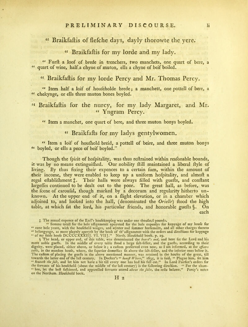 “ Braikfaftis of flefche days, dayly thorowte the yere. cc Braikfaftis for my lorde and my lady. “ Furft a loof of brede in trenchers, two manchets, one quart of bere, a “ quart of wine, half, a chyne of mu ton, ells a chyne of beif boiled. “ Braikfaftis for my lorde Percy and Mr. Thomas Percy. “ Item half a loif of houfeholde brede; a manchett, one pottell of bere, a “ chekynge, or ells three muton bones boyled. “ Braikfaftis for the nurcy, for my lady Margaret, and Mr. <« Yngram Percy. <e Item a manchet, one quart of bere, and three muton bonys boyled. C£ Braikfafts for my ladys gentylwomen. “ Item a loif of houfhold breid, a pottell of beire, and three muton bonys “ boyled, or ells a pece of beif boyled.” Though the fpirit of hofpitality, was thus retrained within reafonable bounds, it was by no means extinguifhed. Our nobility ftill maintained a liberal ftyle of living. By thus fixing their expences to a certain fum, within the amount of their income, they were enabled to keep up a uniform hofpitality, and almofl: a regal eftablifhment J. Their halls were always filled with guefls, and conftant largefles continued to be dealt out to the poor. The great hall, as before, was the fcene of caroufal, though marked by a decorum and regularity hitherto un- known. At the upper end of it, on a flight elevation, or in a chamber which adjoined to, and looked into the hall, (denominated the Orielle) flood the high table, at which fat the lord, his particular friends, and honorable guefls §. On each J The annual expence of the Earl’s houfekeeping was under one thoufand pounds. “ Somme totall for the hole affignmentt apoynted for the hole expenfys for kepynge of my houfe for tc oone hole yeare, with the houfehold waiges, and wynter and fommer horfemeitt, and all other charges thereto “ belongynge, as more playnly aperyth by the book of th’ affignmentt with the orders and direftions for kepynge “ of my faide houfe DCCCCXXXIIJ. VI. VIIJ.” North. Houfehold book. p. 29. § The head, or upper end, of this table, was denominated the board’s end, and here fat the Lord and his more noble guefls. In the middle of every table flood a large falt-feller, and the guefls, according to their dignity, were placed, either above, or below it; a cuflom preferved even now, as I am informed, at the officers table, in the manfion houfe, where, the fuperior domeflics fit above the falt-feller, and the inferior ones below it. The cuftom of placing the guefls in the above mentioned manner, was retained in the houfes of the great, till towards the latter end of the lafl century. In Decker’s “ honejl Whore,” 1635, it is faid, “ Plague him, fet him “ beneath the fait, and let him not have a bit till every one has had his full cut.” In Lord Fairfax’s orders for the fervants of his houfehold (about the middle of the lafl century) is the following direction. “ For the cham- “ bre, let the befl fafhioned, and apparelled fervants attend above the falte, the refte belowe.” Percy’s notes on the Northum. Houfehold book, H 2