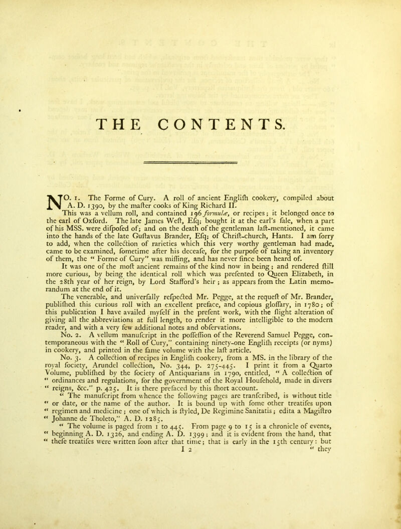 THE CONTENTS NO. i. The Forme of Cury. A roll of ancient Englifh cookery, compiled about A. D. 1390, by the matter cooks of King Richard II. This was a vellum roll, and contained 196 formula, or recipes; it belonged once to the earl of Oxford. The late James Weft, Efq; bought it at the earl’s fale, when a part of his MSS. were difpofed of; and on the death of the gentleman laft-mentioned, it came into the hands of the late Guftavus Brander, Efq; of Chrift-church, Hants. I am forry to add, when the collection of rarieties which this very worthy gentleman had made, came to be examined, fometime after his deceafe, for the purpofe of taking an inventory of them, the “ Forme of Cury” was miffing, and has never fince been heard of. It was one of the moft ancient remains of the kind now in being ; and rendered ftill more curious, by being the identical roll which was prefented to Queen Elizabeth, in the 28th year of her reign, by Lord Stafford’s heir; as appears from the Latin memo- randum at the end of it. The venerable, and univerfally refpeCted Mr. Pegge, at the requeft of Mr. Brander, publifhed this curious roll with an excellent preface, and copious gloffary, in 1780; of this publication I have availed myfelf in the prefent work, with the flight alteration of giving all the abbreviations at full length, to render it more intelligible to the modern reader, and with a very few additional notes and obfervations. No. 2. A vellum manufcript in the poffeffion of the Reverend Samuel Pegge, con- temporaneous with the <c Roll of Cury,” containing ninety-one Englifh receipts (or nyms) in cookery, and printed in the fame volume with the laft article. No. 3. A collection of recipes in Englifh cookery, from a MS. in the library of the royal fociety, Arundel collection, No. 344, p. 275-445. I print it from a Quarto Volume, publifhed by the fociety of Antiquarians in 1790, entitled, “ A collection of “ ordinances and regulations, for the government of the Royal Houfehold, made in divers “ reigns, &c.” p. 425. It is there prefaced by this fhort account. “ The manufcript from whence the following pages are tranfcribed, is without title “ or date, or the name of the author. It is bound up with fome other treatifes upon <f regimen and medicine ; one of which is ftyled, De Regimine Sanitatis; edita a Magiftro ** Johanne de Tholeto,” A. D. 1285. ** The volume is paged from 1 to 445. From page 9 to 15 is a chronicle of events, <f beginning A. D. 1326, and ending A. D. 1399; and it is evident from the hand, that “ thefe treatifes w'ere written foon after that time; that is early in the 15th centuiy: but