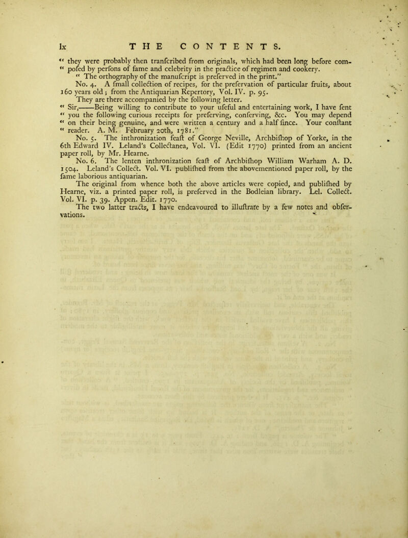 <( they were probably then tranfcribed from originals, which had been long before com-  pofed by perfons of fame and celebrity in the practice of regimen and cookery. “ The orthography of the manufcript is preferved in the print.” No. 4. A fmall collection of recipes, for the prefervation of particular fruits, about 160 years old ; from the Antiquarian Repertory, Vol. IV. p. 95. They are there accompanied by the following letter. <c Sir, Being willing to contribute to your ufeful and entertaining work, I have fent <f you the following curious receipts for preferving, conferving, &c. You may depend “ on their being genuine, and were written a century and a half fince. Your conftant  reader. A. M. February 20th, 1781.” No. 5. The inthronization feaft of George Neville, Archbifhop of Yorke, in the 6th Edward IV. Leland’s ColleCtanea, Vol. VI. (Edit 1770) printed from an ancient paper roll, by Mr. Hearne. No. 6. The lenten inthronization feaft of Archbifhop William Warham A. D. 1504. Leland’s ColleCt. Vol. VI. publifhed from the abovementioned paper roll, by the fame laborious antiquarian. The original from whence both the above articles were copied, and publifhed by Hearne, viz. a printed paper roll, is preferved in the Bodleian library. Lei. ColleCt. Vol. VI. p. 39. Appen. Edit. 1770. The two latter trails, I have endeavoured to illuftrate by a few notes and obfer- vations.